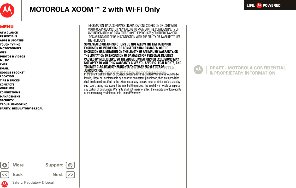 LIFE.         POWERED.Back NextMore Support+MOTOROLA XOOM™ 2 with Wi-Fi OnlySafety, Regulatory &amp; LegalMenuAt a glanceEssentialsApps &amp; updatesTouch typingmotoconnectWebPhotos &amp; videosMusicChatEmailGoogle eBooks™LocationTips &amp; tricksContactsWirelessConnectionsmanagementSecurityTroubleshootingSafety, Regulatory &amp; LegalINFORMATION, DATA, SOFTWARE OR APPLICATIONS STORED ON OR USED WITH MOTOROLA PRODUCTS, OR ANY FAILURE TO MAINTAIN THE CONFIDENTIALITY OF ANY INFORMATION OR DATA STORED ON THE PRODUCTS); OR OTHER FINANCIAL LOSS ARISING OUT OF OR IN CONNECTION WITH THE ABILITY OR INABILITY TO USE THE PRODUCTS.SOME STATES OR JURISDICTIONS DO NOT ALLOW THE LIMITATION OR EXCLUSION OF INCIDENTAL OR CONSEQUENTIAL DAMAGES, OR THE EXCLUSION OR LIMITATION ON THE LENGTH OF AN IMPLIED WARRANTY, OR THE LIMITATION OR EXCLUSION OF DAMAGES FOR PERSONAL INJURIES CAUSED BY NEGLIGENCE, SO THE ABOVE LIMITATIONS OR EXCLUSIONS MAY NOT APPLY TO YOU. THIS WARRANTY GIVES YOU SPECIFIC LEGAL RIGHTS, AND YOU MAY ALSO HAVE OTHER RIGHTS THAT VARY FROM STATE OR JURISDICTION.In the event that any term or provision contained in this Limited Warranty is found to be invalid, illegal or unenforceable by a court of competent jurisdiction, then such provision shall be deemed modified to the extent necessary to make such provision enforceable by such court, taking into account the intent of the parties. The invalidity in whole or in part of any portion of this Limited Warranty shall not impair or affect the validity or enforceability of the remaining provisions of this Limited Warranty.