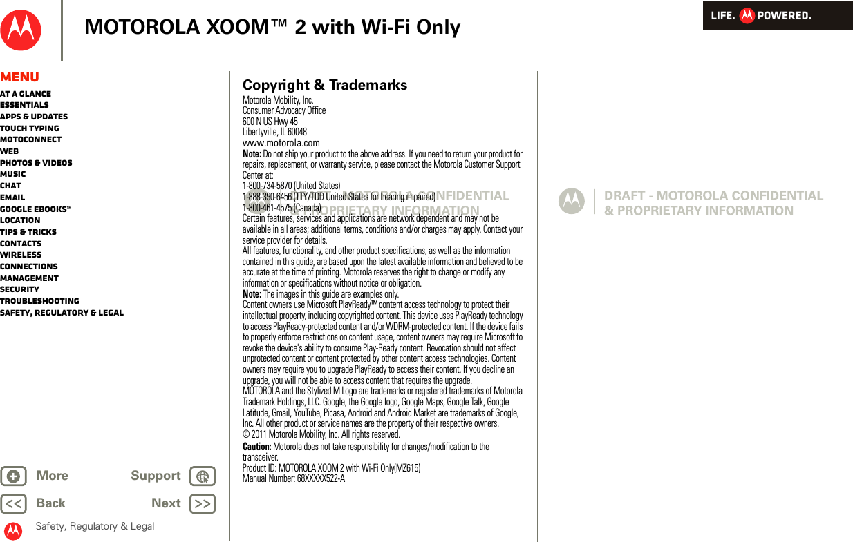 LIFE.         POWERED.Back NextMore Support+MOTOROLA XOOM™ 2 with Wi-Fi OnlySafety, Regulatory &amp; LegalMenuAt a glanceEssentialsApps &amp; updatesTouch typingmotoconnectWebPhotos &amp; videosMusicChatEmailGoogle eBooks™LocationTips &amp; tricksContactsWirelessConnectionsmanagementSecurityTroubleshootingSafety, Regulatory &amp; Legal Copyright &amp; TrademarksMotorola Mobility, Inc.Consumer Advocacy Office600 N US Hwy 45Libertyville, IL 60048www.motorola.comNote: Do not ship your product to the above address. If you need to return your product for repairs, replacement, or warranty service, please contact the Motorola Customer Support Center at:1-800-734-5870 (United States)1-888-390-6456 (TTY/TDD United States for hearing impaired)1-800-461-4575 (Canada)Certain features, services and applications are network dependent and may not be available in all areas; additional terms, conditions and/or charges may apply. Contact your service provider for details.All features, functionality, and other product specifications, as well as the information contained in this guide, are based upon the latest available information and believed to be accurate at the time of printing. Motorola reserves the right to change or modify any information or specifications without notice or obligation.Note: The images in this guide are examples only.Content owners use Microsoft PlayReady™ content access technology to protect their intellectual property, including copyrighted content. This device uses PlayReady technology to access PlayReady-protected content and/or WDRM-protected content. If the device fails to properly enforce restrictions on content usage, content owners may require Microsoft to revoke the device&apos;s ability to consume Play-Ready content. Revocation should not affect unprotected content or content protected by other content access technologies. Content owners may require you to upgrade PlayReady to access their content. If you decline an upgrade, you will not be able to access content that requires the upgrade.MOTOROLA and the Stylized M Logo are trademarks or registered trademarks of Motorola Trademark Holdings, LLC. Google, the Google logo, Google Maps, Google Talk, Google Latitude, Gmail, YouTube, Picasa, Android and Android Market are trademarks of Google, Inc. All other product or service names are the property of their respective owners.© 2011 Motorola Mobility, Inc. All rights reserved.Caution: Motorola does not take responsibility for changes/modification to the transceiver.Product ID: MOTOROLA XOOM 2 with Wi-Fi Only(MZ615)Manual Number: 68XXXXX522-A