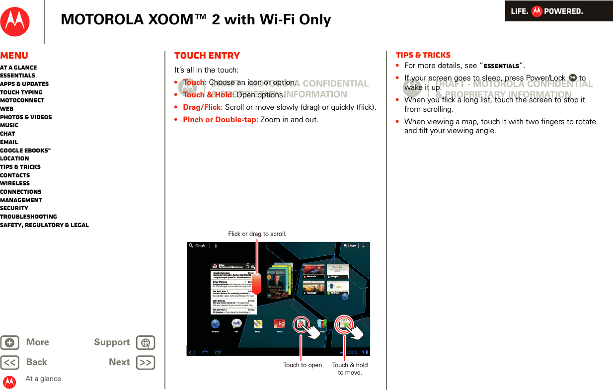 LIFE.         POWERED.Back NextMore Support+MOTOROLA XOOM™ 2 with Wi-Fi OnlyMenuAt a glanceEssentialsApps &amp; updatesTouch typingmotoconnectWebPhotos &amp; videosMusicChatEmailGoogle eBooks™LocationTips &amp; tricksContactsWirelessConnectionsmanagementSecurityTroubleshootingSafety, Regulatory &amp; LegalAt a glanceTouch entryAt a gl ance: Touch entr yIt’s all in the touch:• Touch: Choose an icon or option.• Touch &amp; Hold: Open options.• Drag/Flick: Scroll or move slowly (drag) or quickly (flick).• Pinch or Double-tap: Zoom in and out.AppsAppsInboxfuninthesun30@gmail.com5Google CalendaarReminder: Executive Review Call @ Jul 223:00pm-4:00pm (David’s Calendar@moto2:55pm2:52pm2:50pmBrian WhitmanBudget Updates -- Hi Everyone, I’ve updatedall of the budget information for today’s callMe, Paul, Kim  3content updates for marketing materials --Sounds like a plan. Let’s move forward for nowMe, Jen-Paul  2IT Question -- If you have the time today, it2:47pm2:45pmJulie KukrejaSite you should check out -- Thought thatthis was relevant to your current project. Also,talkBrowser Talk Maps Videos YouTube Books MarketFandangoMotorola Googlemail maps news local moviesGoogle SearchGoogle Search | Advertising | Privacy | Business   Google searchI feel luckyAndroidFlick or drag to scroll.Touch to open.Touch &amp; hold to move.MusicTips &amp; tricks•For more details, see “Essentials”.•If your screen goes to sleep, press Power/Lock  to wake it up.•When you flick a long list, touch the screen to stop it from scrolling.•When viewing a map, touch it with two fingers to rotate and tilt your viewing angle.