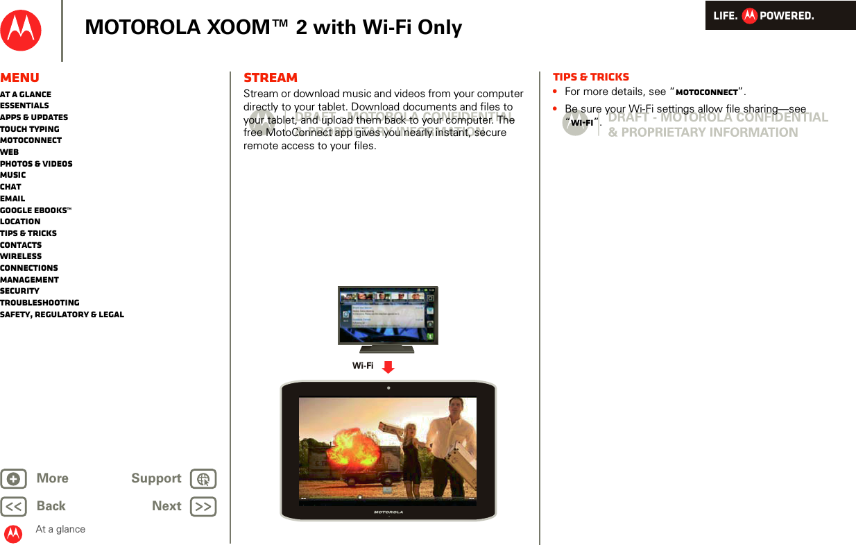 LIFE.         POWERED.Back NextMore Support+MOTOROLA XOOM™ 2 with Wi-Fi OnlyMenuAt a glanceEssentialsApps &amp; updatesTouch typingmotoconnectWebPhotos &amp; videosMusicChatEmailGoogle eBooks™LocationTips &amp; tricksContactsWirelessConnectionsmanagementSecurityTroubleshootingSafety, Regulatory &amp; LegalAt a glanceSTREAMStream or download music and videos from your computer directly to your tablet. Download documents and files to your tablet, and upload them back to your computer. The free MotoConnect app gives you nearly instant, secure remote access to your files.Wi-Fi02:2400:04Tips &amp; tricks•For more details, see “motoconnect”.•Be sure your Wi-Fi settings allow file sharing—see “Wi-Fi”.