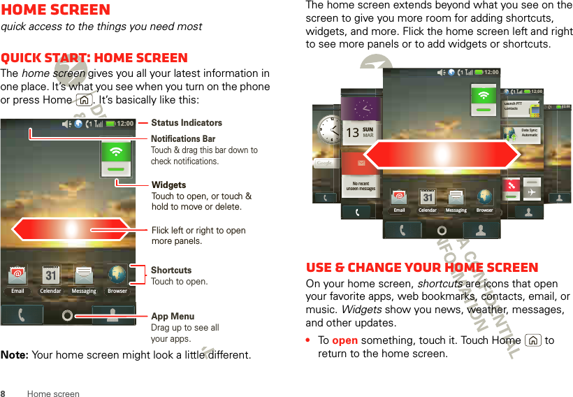 8Home screenHome screenquick access to the things you need mostQuick start: Home screenThe home screen gives you all your latest information in one place. It’s what you see when you turn on the phone or press Home . It’s basically like this:Note: Your home screen might look a little different.12:00 Email BrowserMessagingCelendarNotifications BarTouch &amp; drag this bar down to check notifications.Status IndicatorsShortcutsTouch to open. Drag up to see all your apps. App MenuWidgetsTouch to open, or touch &amp; hold to move or delete.Flick left or right to open more panels.The home screen extends beyond what you see on the screen to give you more room for adding shortcuts, widgets, and more. Flick the home screen left and right to see more panels or to add widgets or shortcuts.Use &amp; change your home screenOn your home screen, shortcuts are icons that open your favorite apps, web bookmarks, contacts, email, or music. Widgets show you news, weather, messages, and other updates.•To  open something, touch it. Touch Home  to return to the home screen.12:00 SUNnoonLunch12639212:00 12:00 12:00 13 SUNMARNo recentunseen messages12:00 121212121212212121212121:::::::::000000000000000012:00 ContactsLaunch PTTAutomaticData Sync:CCCoooLLLaaa12:00 Email BrowserMessagingCelendar