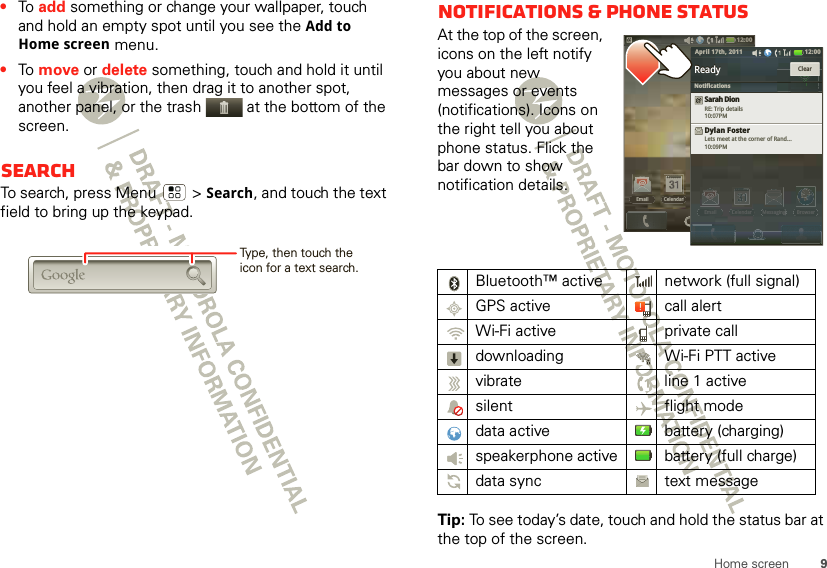 9Home screen•To  add something or change your wallpaper, touch and hold an empty spot until you see the Add to Home screen menu.•To  move or delete something, touch and hold it until you feel a vibration, then drag it to another spot, another panel, or the trash  at the bottom of the screen.SearchTo search, press Menu  &gt; Search, and touch the text field to bring up the keypad.Type, then touch the icon for a text search.Notifications &amp; phone statusAt the top of the screen, icons on the left notify you about new messages or events (notifications). Icons on the right tell you about phone status. Flick the bar down to show notification details.Tip: To see today’s date, touch and hold the status bar at the top of the screen.Bluetooth™ active  network (full signal)GPS active call alertWi-Fi active private calldownloading  Wi-Fi PTT activevibrate  line 1 activesilent flight modedata active battery (charging)speakerphone active battery (full charge)data sync text message12:00 Email BrowserMessagingCelendar12:00EmailCelendarEmail BrowserMessagingCelendarEmailBrowserMessagginggCelendarReadyReadySarah DionRE: Trip details10:07PMDylan FosterLets meet at the corner of Rand...10:09PMClear12:00 April 17th, 2011Notifications