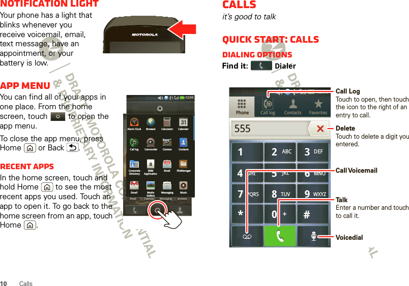 10 CallsNotification lightYour phone has a light that blinks whenever you receive voicemail, email, text message, have an appointment, or your battery is low.App menuYou can find all of your apps in one place. From the home screen, touch   to open the app menu.To close the app menu, press Home  or Back .Recent appsIn the home screen, touch and hold Home  to see the most recent apps you used. Touch an app to open it. To go back to the home screen from an app, touch Home .12:00 Email BrowserMessagingCelendarEmailBrowserMessagingCelendarEmail Messages BrowserCall logGmail MediaGalleryMessaging MusicCorporateDirectoryDRMApplicationEmail FileManagerCall log Camcorder Camera ContactsAlarm Clock Browser Calculator Calendar12:00 Callsit’s good to talkQuick start: CallsDialing optionsFind it: DialerCall log FavoritesContactsPhone879TUVPQRS WXYZ879TUVPQRS WXYZ465GHI MNOJKL465GHI MNOJKL123ABC DEF123ABC DEF0*#+0*#+55512:00 Call LogTouch to open, then touch the icon to the right of an entry to call.DeleteTouch to delete a digit you entered.TalkEnter a number and touchto call it.Call VoicemailVoicedial