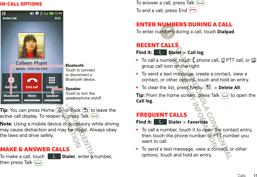 11CallsIn-call optionsTip: You can press Home or Back  to leave the active call display. To reopen it, press Talk .Note: Using a mobile device or accessory while driving may cause distraction and may be illegal. Always obey the laws and drive safely.Make &amp; answer callsTo make a call, touch Dialer, enter a number, then press Talk .Bluetooth Mute SpeakerDialpadAdd callActive Call               0:12Colleen Pham Mobile:  (555) 555-5555End call12:00 SpeakerTouch to turn the speakerphone on/off.BluetoothTouch to connect or disconnect aBluetooth device.To answer a call, press Talk .To end a call, press End .Enter numbers during a callTo enter numbers during a call, touch Dialpad.Recent callsFind it: Dialer &gt; Call log•To call a number, touch   phone call,   PTT call, or   group call icon on the right.•To send a text message, create a contact, view a contact, or other options, touch and hold an entry.•To clear the list, press Menu  &gt;Delete All.Tip: From the home screen, press Talk  to open the Call log.Frequent callsFind it: Dialer &gt;Favorites•To call a number, touch it to open the contact entry, then touch the phone number or PTT number you want to call.•To send a text message, view a contact, or other options, touch and hold an entry.