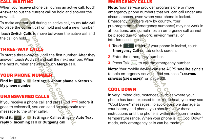 12 CallsCall waitingWhen you receive phone call during an active call, touch Answer to put the current call on hold and answer the new call.To make another call during an active call, touch Add call to place the current call on hold and dial a new number.Touch Switch Calls to move between the active call and the call on hold.Three-way callsTo start a three-way call, call the first number. After they answer, touch Add call and call the next number. When the next number answers, touch Merge call.Your phone numberFind it:   &gt; Settings &gt;About phone &gt;Status &gt; My phone numberUnanswered callsIf you receive a phone call and press End  before it goes to voicemail, you can send an automatic text message to the other caller.Find it:   &gt; Settings&gt; Call settings &gt; Auto Text reply &gt;Incoming call or Outgoing callEmergency callsNote: Your service provider programs one or more emergency phone numbers that you can call under any circumstances, even when your phone is locked. Emergency numbers vary by country. Your pre-programmed emergency number(s) may not work in all locations, and sometimes an emergency call cannot be placed due to network, environmental, or interference issues.  1Touch Dialer. If your phone is locked, touch Emergency Call on the unlock screen.2Enter the emergency number.3Press Talk  to call the emergency number.Note: Your mobile device can use AGPS satellite signals to help emergency services find you (see “Location Services (GPS &amp; AGPS)” on page 63).Cool downIn very limited circumstances, such as where your phone has been exposed to extreme heat, you may see “Cool Down” messages. To avoid possible damage to your battery and phone, you should follow these instructions until the phone is within its recommended temperature range. When your phone is in “Cool Down” mode, only emergency calls can be made.