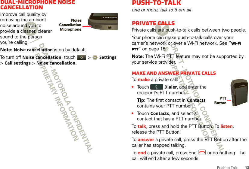 13Push-to-TalkDual-microphone noise cancellationImprove call quality by removing the ambient noise around you to provide a cleaner, clearer sound to the person you’re calling.Note: Noise cancellation is on by default.To turn off Noise cancellation, touch   &gt; Settings &gt; Call settings &gt; Noise cancellation.Noise Cancellation MicrophonePush-to-Talkone or more, talk to them allPrivate callsPrivate calls are push-to-talk calls between two people.Your phone can make push-to-talk calls over your carrier’s network or over a Wi-Fi network. See “Wi-Fi PTT” on page 15.Note: The Wi-Fi PTT feature may not be supported by your service provider.Make and answer private callsTo  make a private call:•Touch Dialer, and enter the recipient’s PTT number. Tip: The first contact in Contacts contains your PTT number.•Touch Contacts, and select a contact that has a PTT number.To  talk, press and hold the PTT Button. To listen, release the PTT Button.To  answer a private call, press the PTT Button after the caller has stopped talking.To  end a private call, press End  or do nothing. The call will end after a few seconds.PTT Button