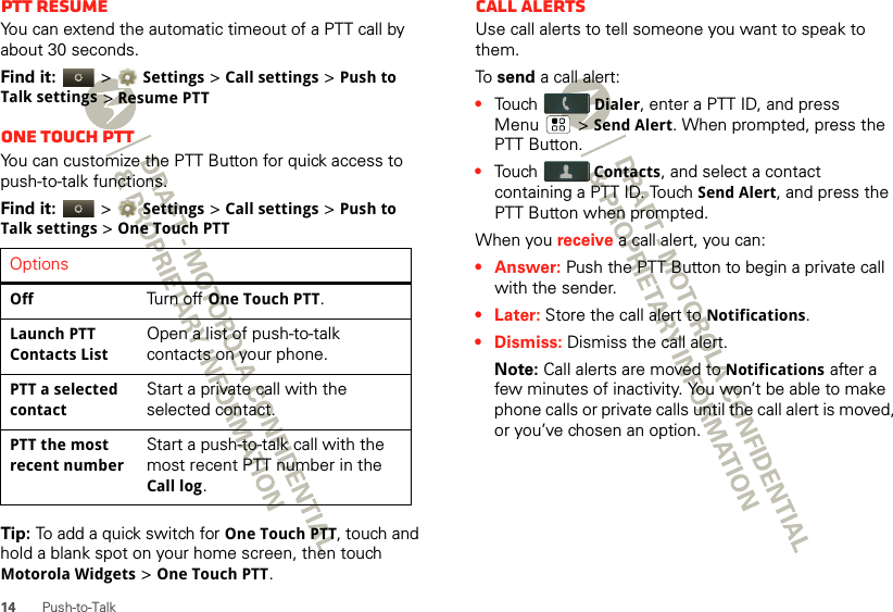 14 Push-to-TalkPTT resumeYou can extend the automatic timeout of a PTT call by about 30 seconds.Find it:   &gt; Settings &gt; Call settings &gt; Push to Talk settings &gt; Resume PTTOne touch PTTYou can customize the PTT Button for quick access to push-to-talk functions.Find it:   &gt; Settings &gt; Call settings &gt; Push to Talk settings &gt; One Touch PTTTip: To add a quick switch for One Touch PTT, touch and hold a blank spot on your home screen, then touch Motorola Widgets &gt; One Touch PTT.OptionsOffTurn off One Touch PTT.Launch PTT Contacts ListOpen a list of push-to-talk contacts on your phone.PTT a selected contactStart a private call with the selected contact.PTT the most recent numberStart a push-to-talk call with the most recent PTT number in the Call log.Call alertsUse call alerts to tell someone you want to speak to them.To  send a call alert:•Touch Dialer, enter a PTT ID, and press Menu  &gt; Send Alert. When prompted, press the PTT Button.•Touch Contacts, and select a contact containing a PTT ID. Touch Send Alert, and press the PTT Button when prompted.When you receive a call alert, you can:•Answer: Push the PTT Button to begin a private call with the sender.• Later: Store the call alert to Notifications.•Dismiss: Dismiss the call alert.Note: Call alerts are moved to Notifications after a few minutes of inactivity. You won’t be able to make phone calls or private calls until the call alert is moved, or you’ve chosen an option.