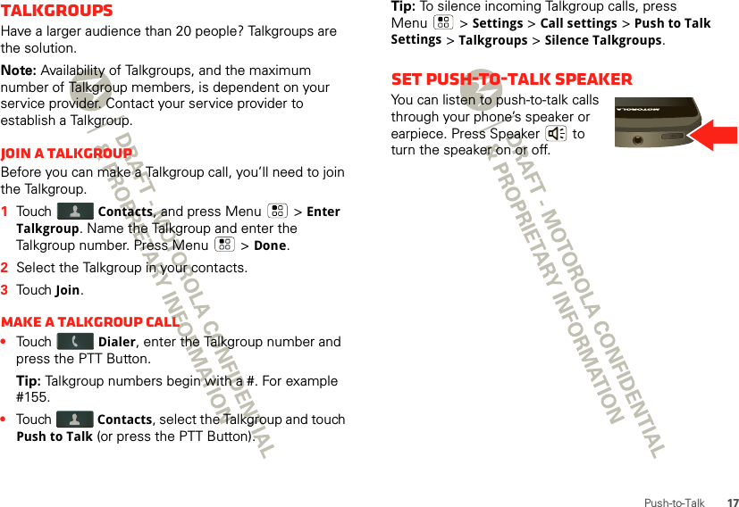 17Push-to-TalkTalkgroupsHave a larger audience than 20 people? Talkgroups are the solution.Note: Availability of Talkgroups, and the maximum number of Talkgroup members, is dependent on your service provider. Contact your service provider to establish a Talkgroup.Join a TalkgroupBefore you can make a Talkgroup call, you’ll need to join the Talkgroup.  1Touch Contacts, and press Menu  &gt; Enter Talkgroup. Name the Talkgroup and enter the Talkgroup number. Press Menu  &gt; Done.2Select the Talkgroup in your contacts.3Touch Join.Make a Talkgroup call•Touch Dialer, enter the Talkgroup number and press the PTT Button.Tip: Talkgroup numbers begin with a #. For example #155.•Touch Contacts, select the Talkgroup and touch Push to Talk (or press the PTT Button).Tip: To silence incoming Talkgroup calls, press Menu  &gt; Settings &gt; Call settings &gt; Push to Talk Settings &gt; Talkgroups &gt; Silence Talkgroups.Set push-to-talk speakerYou can listen to push-to-talk calls through your phone’s speaker or earpiece. Press Speaker  to turn the speaker on or off.