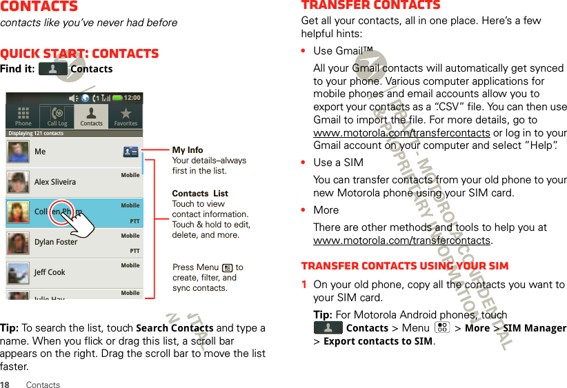 18 ContactsContactscontacts like you’ve never had beforeQuick start: ContactsFind it:  ContactsTip: To search the list, touch Search Contacts and type a name. When you flick or drag this list, a scroll bar appears on the right. Drag the scroll bar to move the list faster.Displaying 121 contactsMobileMobileMobile    PTTMobileMobileMeAlex SliveiraColleen PhamDylan FosterJeff CookContacts FavoritesPhone Call LogDispllaying121contactsJulie Hay12:00     PTTContacts  ListTouch to view contact information. Touch &amp; hold to edit, delete, and more.Press Menu       to create, filter, and sync contacts.My InfoYour details–alwaysfirst in the list.Transfer contactsGet all your contacts, all in one place. Here’s a few helpful hints:•Use Gmail™All your Gmail contacts will automatically get synced to your phone. Various computer applications for mobile phones and email accounts allow you to export your contacts as a “.CSV” file. You can then use Gmail to import the file. For more details, go to www.motorola.com/transfercontacts or log in to your Gmail account on your computer and select ”Help”.•Use a SIMYou can transfer contacts from your old phone to your new Motorola phone using your SIM card.•MoreThere are other methods and tools to help you at www.motorola.com/transfercontacts.Transfer contacts using your SIM  1On your old phone, copy all the contacts you want to your SIM card.Tip: For Motorola Android phones, touch Contacts &gt; Menu  &gt; More &gt; SIM Manager &gt; Export contacts to SIM.