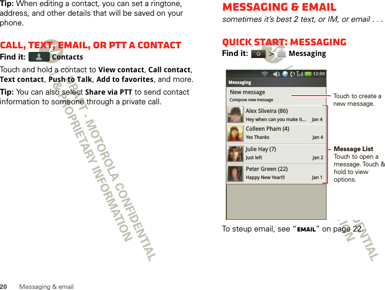 20 Messaging &amp; emailTip: When editing a contact, you can set a ringtone, address, and other details that will be saved on your phone.Call, text, email, or PTT a contactFind it:  ContactsTouch and hold a contact to View contact, Call contact, Text contact, Push to Talk, Add to favorites, and more.Tip: You can also select Share via PTT to send contact information to someone through a private call.Messaging &amp; emailsometimes it’s best 2 text, or IM, or email . . .Quick start: MessagingFind it:   &gt; MessagingTo steup email, see “Email” on page 22.Bluetooth settingsNew messageCompose new messageMessagingAlex Sliveira (86)Hey when can you make it...     Jan 4Colleen Pham (4)Yes Thanks                                   Jan 4Julie Hay (7)Just left                                         Jan 2Peter Green (22)Happy New Year!!!                      Jan 112:00 Message ListTouch to open a message. Touch  &amp; hold to view  options.Touch to create a new message.