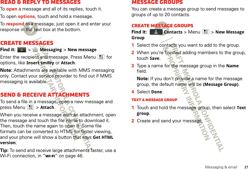 21Messaging &amp; emailRead &amp; reply to messagesTo  open a message and all of its replies, touch it.To open options, touch and hold a message.To  respond to a message, just open it and enter your response in the text box at the bottom.Create messagesFind it:   &gt; Messaging &gt;New messageEnter the recipient and message. Press Menu  for options, like Insert smiley or Attach.Note: Attachments are available with MMS messaging only. Contact your service provider to find out if MMS messaging is available.Send &amp; receive attachmentsTo send a file in a message, open a new message and press Menu  &gt;Attach.When you receive a message with an attachment, open the message and touch the file name to download it. Then, touch the name again to open it. Some file formats can be converted to HTML for faster viewing, and your phone will show a button that says Get HTML version.Tip: To send and receive large attachments faster, use a Wi-Fi connection, in “Wi-Fi” on page 46.Message groupsYou can create a message group to send messages to groups of up to 20 contacts.Create message groupsFind it:  Contacts &gt; Menu  &gt;New Message Group  1Select the contacts you want to add to the group.2When you’re finished adding members to the group, touch Save.3Type a name for the message group in the Name field.Note: If you don’t provide a name for the message group, the default name will be (Message Group).4Select Done.Text a message group  1Touch and hold the message group, then select Text group.2Create and send your message.