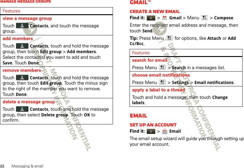 22 Messaging &amp; emailManage message groupsFeaturesview a message groupTouch Contacts, and touch the message group.add membersTouch Contacts, touch and hold the message group, then touch Edit group &gt;Add members. Select the contact(s) you want to add and touch Save. Touch Done.remove membersTouch Contacts, touch and hold the message group, then touch Edit group. Touch the minus sign to the right of the member you want to remove. Touch Done.delete a message groupTouch Contacts, touch and hold the message group, then select Delete group. Touch OK to confirm.Gmail™Create a new emailFind it:   &gt;Gmail &gt; Menu  &gt;ComposeEnter the recipient email address and message, then touch Send. Tip: Press Menu  for options, like Attach or Add Cc/Bcc.EmailSet up an accountFind it:   &gt; EmailThe email setup wizard will guide you through setting up your email account.Featuressearch for emailPress Menu  &gt;Search in a messages list.choose email notificationsPress Menu  &gt;Settings &gt;Email notifications.apply a label to a threadTouch and hold a message, then touch Change labels.