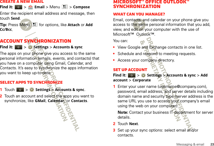 23Messaging &amp; emailCreate a new emailFind it:   &gt; Email &gt; Menu  &gt; ComposeEnter the recipient email address and message, then touch Send. Tip: Press Menu  for options, like Attach or Add Cc/Bcc.Account synchronizationFind it:   &gt;Settings &gt;Accounts &amp; syncThe apps on your phone give you access to the same personal information (emails, events, and contacts) that you have on a computer using Gmail, Calendar, and Contacts. It’s easy to synchronize the apps information you want to keep up-to-date.Select apps to synchronize  1Touch  &gt;Settings &gt;Accounts &amp; sync.2Touch an account and select the apps you want to synchronize, like GMail, Calendar, or Contacts.Microsoft™ Office Outlook™ synchronizationWhat can you manage?Email, contacts, and calendar on your phone give you access to the same personal information that you add, view, and edit on your computer with the use of Microsoft™  Outlook™. You can:•View Google and Exchange contacts in one list.•Schedule and respond to meeting requests.•Access your company directory.Set up AccountFind it:   &gt;Settings &gt;Accounts &amp; sync &gt; Add account &gt; Corporate  1Enter your user name (username@company.com), password, email address, and server details including domain name and security type (server address is the same URL you use to access your company’s email using the web on your computer).Note: Contact your business IT department for server details.2Touch Next.3Set up your sync options: select email and/or contacts. 