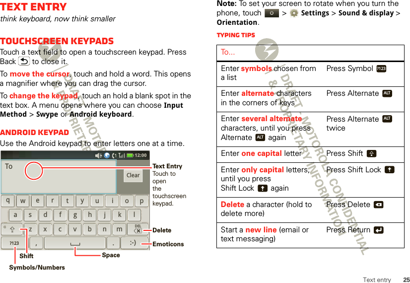 25Text entryText entrythink keyboard, now think smallerTouchscreen keypadsTouch a text field to open a touchscreen keypad. Press Back  to close it.To  move the cursor, touch and hold a word. This opens a magnifier where you can drag the cursor.To change the keypad, touch an hold a blank spot in the text box. A menu opens where you can choose Input Method &gt; Swype or Android keyboard.Android keypadUse the Android keypad to enter letters one at a time.12:00 qewrtyuiopdkfghjlasxmcvbn,z.DEL?123:-)ClearToDeleteEmoticonsSpaceSymbols/NumbersShiftText EntryTouch to openthe touchscreenkeypad.Note: To set your screen to rotate when you turn the phone, touch   &gt;Settings &gt;Sound &amp; display &gt; Orientation.Typing tipsTo . . .Enter symbols chosen from a listPress SymbolEnter alternate characters in the corners of keysPress AlternateEnter several alternate characters, until you press Alternate  againPress Alternate  twiceEnter one capital letter Press ShiftEnter only capital letters, until you press Shift Lock  againPress Shift LockDelete a character (hold to delete more)Press DeleteStart a new line (email or text messaging)Press Return?123ALTALTALTx