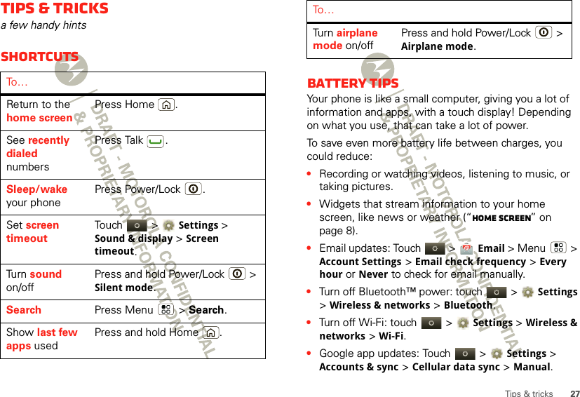 27Tips &amp; tricksTips &amp; tricksa few handy hintsShortcutsTo …Return to the home screenPress Home .See recently dialed numbersPress Talk .Sleep/wake your phonePress Power/Lock .Set screen timeoutTouch  &gt;Settings &gt; Sound &amp; display &gt;Screen timeout.Tu rn  sound on/offPress and hold Power/Lock  &gt; Silent mode.Search Press Menu  &gt; Search.Show last few apps usedPress and hold Home .Battery tipsYour phone is like a small computer, giving you a lot of information and apps, with a touch display! Depending on what you use, that can take a lot of power.To save even more battery life between charges, you could reduce:•Recording or watching videos, listening to music, or taking pictures.•Widgets that stream information to your home screen, like news or weather (“Home screen” on page 8).•Email updates: Touch   &gt; Email &gt; Menu  &gt; Account Settings &gt; Email check frequency &gt; Every houror Never to check for email manually.•Turn off Bluetooth™ power: touch   &gt;Settings &gt; Wireless &amp; networks &gt;Bluetooth.•Turn off Wi-Fi: touch   &gt;Settings &gt; Wireless &amp; networks &gt;Wi-Fi.•Google app updates: Touch   &gt;Settings &gt; Accounts &amp; sync &gt; Cellular data sync &gt; Manual.Tu rn  airplane mode on/offPress and hold Power/Lock  &gt; Airplane mode.To …