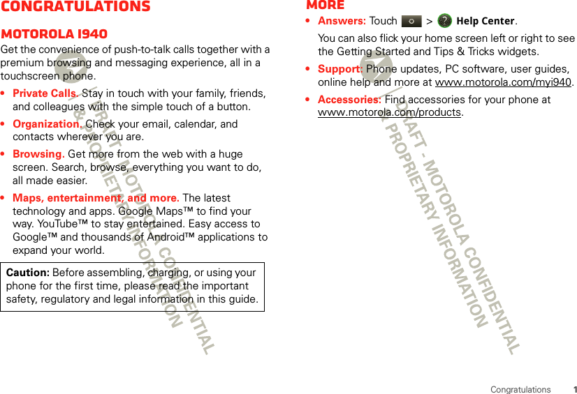 1CongratulationsCongratulationsMOTOROLA i940Get the convenience of push-to-talk calls together with a premium browsing and messaging experience, all in a touchscreen phone.• Private Calls. Stay in touch with your family, friends, and colleagues with the simple touch of a button.• Organization. Check your email, calendar, and contacts wherever you are.•Browsing. Get more from the web with a huge screen. Search, browse, everything you want to do, all made easier.• Maps, entertainment, and more. The latest technology and apps. Google Maps™ to find your way. YouTube™ to stay entertained. Easy access to Google™ and thousands of Android™ applications to expand your world.Caution: Before assembling, charging, or using your phone for the first time, please read the important safety, regulatory and legal information in this guide.More•Answers: Touch &gt; Help Center.You can also flick your home screen left or right to see the Getting Started and Tips &amp; Tricks widgets.• Support: Phone updates, PC software, user guides, online help and more at www.motorola.com/myi940.• Accessories: Find accessories for your phone at www.motorola.com/products.