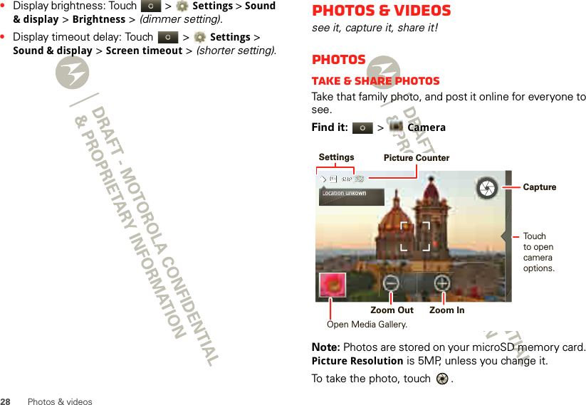 28 Photos &amp; videos•Display brightness: Touch   &gt;Settings &gt; Sound &amp; display &gt; Brightness &gt; (dimmer setting).•Display timeout delay: Touch   &gt;Settings &gt; Sound &amp; display &gt; Screen timeout &gt; (shorter setting).Photos &amp; videossee it, capture it, share it!PhotosTake &amp; share photosTake that family photo, and post it online for everyone to see.Find it:   &gt; CameraNote: Photos are stored on your microSD memory card. Picture Resolution is 5MP, unless you change it.To take the photo, touch  .536Location unkownLocation unk SettingsPicture CounterTouchto opencamera options. Zoom Out  Zoom In Capture Open Media Gallery.