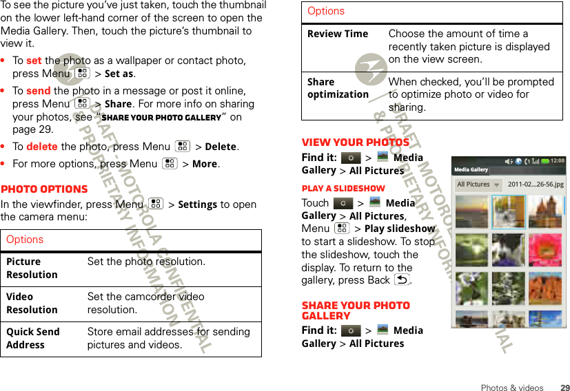 29Photos &amp; videosTo see the picture you’ve just taken, touch the thumbnail on the lower left-hand corner of the screen to open the Media Gallery. Then, touch the picture’s thumbnail to view it.•To  set the photo as a wallpaper or contact photo, press Menu  &gt;Set as.•To  send the photo in a message or post it online, press Menu  &gt;Share. For more info on sharing your photos, see “Share your photo gallery” on page 29.•To  delete the photo, press Menu  &gt;Delete.•For more options, press Menu  &gt;More.Photo optionsIn the viewfinder, press Menu  &gt;Settings to open the camera menu:OptionsPicture ResolutionSet the photo resolution.Video ResolutionSet the camcorder video resolution.Quick Send AddressStore email addresses for sending pictures and videos.View your photosFind it:   &gt;Media Gallery &gt;All PicturesPlay a slideshowTou ch   &gt;Media Gallery &gt;All Pictures, Menu  &gt;Play slideshow to start a slideshow. To stop the slideshow, touch the display. To return to the gallery, press Back .Share your photo galleryFind it:   &gt;Media Gallery &gt;All PicturesReview TimeChoose the amount of time a recently taken picture is displayed on the view screen.Share optimizationWhen checked, you’ll be prompted to optimize photo or video for sharing.OptionsAll Pictures 2011-02...26-56.jpgMedia Gallery12:00 