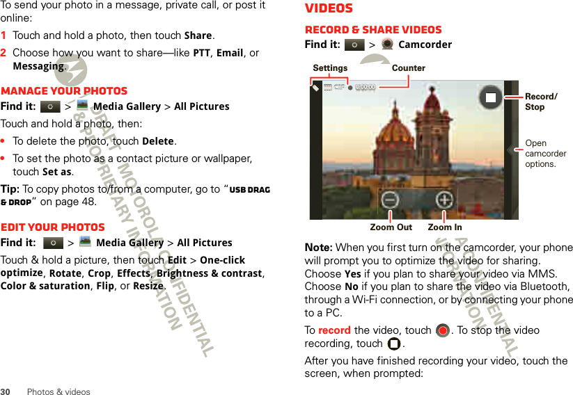 30 Photos &amp; videosTo send your photo in a message, private call, or post it online:  1Touch and hold a photo, then touch Share.2Choose how you want to share—like PTT, Email, or Messaging.Manage your photosFind it:   &gt;Media Gallery &gt;All PicturesTouch and hold a photo, then:•To delete the photo, touch Delete.•To set the photo as a contact picture or wallpaper, touch Set as.Tip: To copy photos to/from a computer, go to “USB drag &amp; drop” on page 48.Edit your photosFind it:   &gt;Media Gallery &gt;All Pictures Touch &amp; hold a picture, then touch Edit &gt; One-click optimize, Rotate, Crop, Effects, Brightness &amp; contrast, Color &amp; saturation, Flip, or Resize.VideosRecord &amp; share videosFind it:   &gt; CamcorderNote: When you first turn on the camcorder, your phone will prompt you to optimize the video for sharing. Choose Yes if you plan to share your video via MMS. Choose No if you plan to share the video via Bluetooth, through a Wi-Fi connection, or by connecting your phone to a PC.To  record the video, touch  . To stop the video recording, touch  .After you have finished recording your video, touch the screen, when prompted: 0:00:00 SettingsCounterOpencamcorderoptions. Zoom Out  Zoom InRecord/Stop