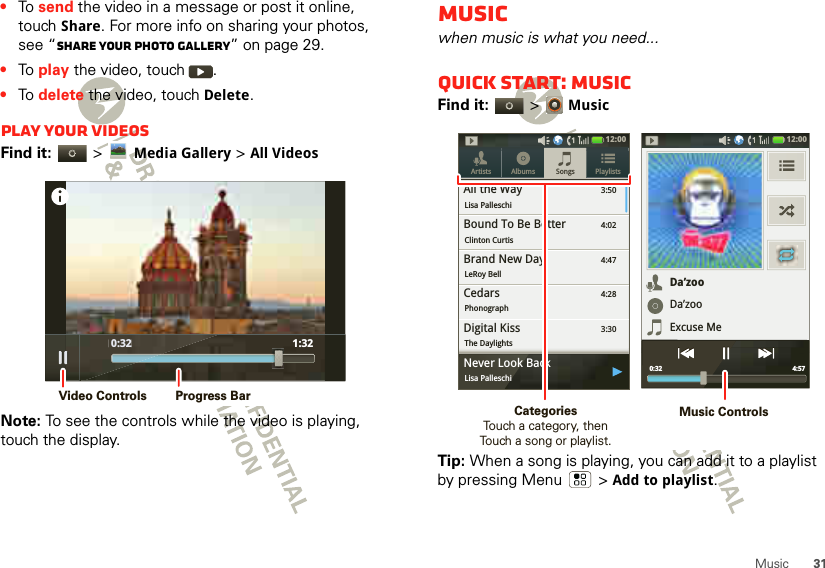31Music•To  send the video in a message or post it online, touch Share. For more info on sharing your photos, see “Share your photo gallery” on page 29.•To  play the video, touch  .•To  delete the video, touch Delete.Play your videosFind it:   &gt;Media Gallery &gt;All VideosNote: To see the controls while the video is playing, touch the display. 0:32 1:32 0:32Video Controls Progress BarMusicwhen music is what you need...Quick start: MusicFind it:   &gt;MusicTip: When a song is playing, you can add it to a playlist by pressing Menu  &gt;Add to playlist.3:50Songs PlaylistsArtists AlbumsAll the WayLisa Palleschi4:02Bound To Be BetterClinton Curtis4:47Brand New DayLeRoy Bell4:28CedarsPhonograph3:30Digital KissThe Daylights12:00 ygNever Look BackLisa PalleschiDa’zooDa’zooExcuse Me4:57 0:3212:00 Music ControlsCategories                Touch a category, then Touch a song or playlist.