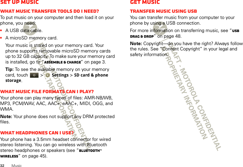 32 MusicSet up musicWhat music transfer tools do I need?To put music on your computer and then load it on your phone, you need:•A USB data cable.•A microSD memory card.Your music is stored on your memory card. Your phone supports removable microSD memory cards up to 32 GB capacity. To make sure your memory card is installed, go to “Assemble &amp; charge” on page 3.Tip: To see the available memory on your memory card, touch   &gt;Settings &gt;SD card &amp; phone storage.What music file formats can I play?Your phone can play many types of files: AMR-NB/WB, MP3, PCM/WAV, AAC, AAC+, eAAC+, MIDI, OGG, and WMA.Note: Your phone does not support any DRM protected files. What headphones can I use?Your phone has a 3.5mm headset connector for wired stereo listening. You can go wireless with Bluetooth stereo headphones or speakers (see “Bluetooth™ wireless” on page 45).Get musicTransfer music using USBYou can transfer music from your computer to your phone by using a USB connection.For more information on transferring music, see “USB drag &amp; drop” on page 48.Note: Copyright—do you have the right? Always follow the rules. See “Content Copyright” in your legal and safety information.