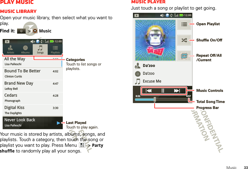 33MusicPlay musicMusic libraryOpen your music library, then select what you want to play.Find it:   &gt;MusicYour music is stored by artists, albums, songs, and playlists. Touch a category, then touch the song or playlist you want to play. Press Menu  &gt;Party shuffle to randomly play all your songs.3:50Songs PlaylistsArtists AlbumsAll the WayLisa Palleschi4:02Bound To Be BetterClinton Curtis4:47Brand New DayLeRoy Bell4:28CedarsPhonograph3:30Digital KissThe Daylights12:00 ygNever Look BackLisa Palleschi Last PlayedTouch to play again.CategoriesTouch to list songs or playlists.Music playerJust touch a song or playlist to get going.Da’zooDa’zooExcuse Me4:57 0:3212:00 Open PlaylistShuffle On/OffRepeat Off/All/CurrentMusic ControlsTo t al Song T imeProgress Bar