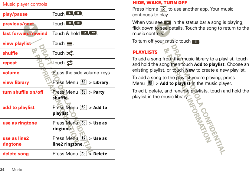 34 MusicMusic player controlsplay/pause Touch / .previous/next Touch / .fast forward/rewind Touch &amp; hold  / .view playlist Touch .shuffle Touch .repeat Touch .volume Press the side volume keys.view library Press Menu  &gt;Library.turn shuffle on/off Press Menu  &gt;Party shuffle.add to playlist Press Menu  &gt;Add to playlist.use as ringtone Press Menu  &gt;Use as ringtone.use as line2 ringtonePress Menu  &gt;Use as line2 ringtone.delete song Press Menu  &gt;Delete.Hide, wake, turn offPress Home  to use another app. Your music continues to play.When you see   in the status bar a song is playing, flick down to see details. Touch the song to return to the music controls.To turn off your music touch .PlaylistsTo add a song from the music library to a playlist, touch and hold the song then touch Add to playlist. Choose an existing playlist, or touch New to create a new playlist.To add a song to the playlist you’re playing, press Menu  &gt;Add to playlist in the music player.To edit, delete, and rename playlists, touch and hold the playlist in the music library.