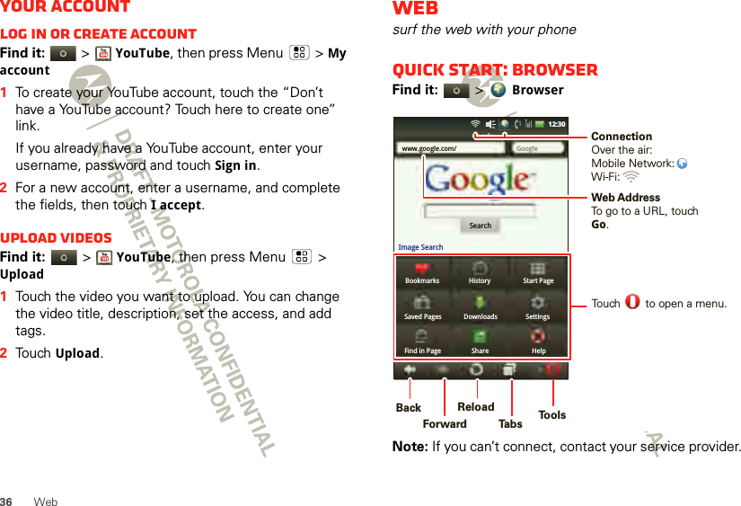 36 WebYour accountLog in or create accountFind it:   &gt;YouTube, then press Menu  &gt; My account  1To create your YouTube account, touch the “Don’t have a YouTube account? Touch here to create one” link.If you already have a YouTube account, enter your username, password and touch Sign in.2For a new account, enter a username, and complete the fields, then touch I accept.Upload videosFind it:   &gt;YouTube, then press Menu  &gt; Upload  1Touch the video you want to upload. You can change the video title, description, set the access, and add tags.2Touch Upload.Websurf the web with your phoneQuick start: BrowserFind it:   &gt; BrowserNote: If you can’t connect, contact your service provider.Bookmarks History Start PageSaved Pages Downloads SettingsFind in Page Share Helpwww.google.com/ GoogleGoogleSearchImage Search12:30Web AddressTo go to a URL, touchGo.Touch        to open a menu.ConnectionOver the air:Mobile Network: Wi-Fi: BackForwardReloadTabsTools     