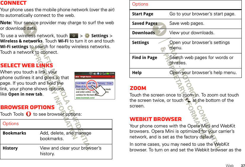 37WebConnectYour phone uses the mobile phone network (over the air) to automatically connect to the web.Note: Your service provider may charge to surf the web or download data.To use a wireless network, touch   &gt; Settings &gt; Wireless &amp; networks. Touch Wi-Fi to turn it on and touch Wi-Fi settings to search for nearby wireless networks. Touch a network to connect. Select web linksWhen you touch a link, your phone outlines it and goes to that page. If you touch and hold the link, your phone shows options, like Open in new tab.Browser optionsTouch Tools  to see browser options:OptionsBookmarksAdd, delete, and manage bookmarks.HistoryView and clear your browser’s history.pizza - Google SearchLouis Mal’s Pizza - Pizza Delivery - Order Pizza all day, every day...Louis Mal’s Pizza lets you browse dealsand order online - try our new menu combos for the best deals ....www.louismals.com/LouisMal’sPizza -PizzaDelivery - OrderPizza all day,every day...12:00 pizzaGoogleSearchZoomTouch the screen once to zoom in. To zoom out touch the screen twice, or touch   at the bottom of the screen.Webkit browserYour phone comes with the Opera Mini and WebKit browsers. Opera Mini is optimized for your carrier’s network, and is set as the factory default. In some cases, you may need to use the WebKit browser. To turn on and set the Webkit browser as the Start PageGo to your browser’s start page.Saved PagesSave web pages.DownloadsView your downloads.SettingsOpen your browser’s settings menu.Find in PageSearch web pages for words or phrases.HelpOpen your browser’s help menu.Options