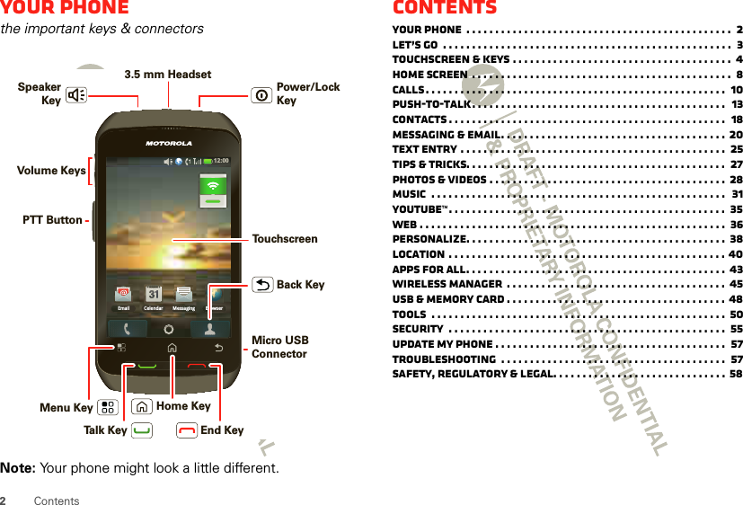 2ContentsYour phonethe important keys &amp; connectorsNote: Your phone might look a little different.12:00 Email BrowserMessagingCelendarMenu Key Home KeyBack KeyTalk Key End KeyPTT ButtonVolume Keys3.5 mm Headset Power/Lock KeySpeakerKeyTo u chscreenMicro USB ConnectorContentsYour phone  . . . . . . . . . . . . . . . . . . . . . . . . . . . . . . . . . . . . . . . . . . . . . .  2Let’s go  . . . . . . . . . . . . . . . . . . . . . . . . . . . . . . . . . . . . . . . . . . . . . . . . . .  3Touchscreen &amp; keys . . . . . . . . . . . . . . . . . . . . . . . . . . . . . . . . . . . . . .  4Home screen . . . . . . . . . . . . . . . . . . . . . . . . . . . . . . . . . . . . . . . . . . . . .  8Calls. . . . . . . . . . . . . . . . . . . . . . . . . . . . . . . . . . . . . . . . . . . . . . . . . . . .  10Push-to-Talk. . . . . . . . . . . . . . . . . . . . . . . . . . . . . . . . . . . . . . . . . . . .  13Contacts . . . . . . . . . . . . . . . . . . . . . . . . . . . . . . . . . . . . . . . . . . . . . . . .  18Messaging &amp; email. . . . . . . . . . . . . . . . . . . . . . . . . . . . . . . . . . . . . . . 20Text entry . . . . . . . . . . . . . . . . . . . . . . . . . . . . . . . . . . . . . . . . . . . . . .  25Tips &amp; tricks. . . . . . . . . . . . . . . . . . . . . . . . . . . . . . . . . . . . . . . . . . . . .  27Photos &amp; videos . . . . . . . . . . . . . . . . . . . . . . . . . . . . . . . . . . . . . . . . . 28Music  . . . . . . . . . . . . . . . . . . . . . . . . . . . . . . . . . . . . . . . . . . . . . . . . . . .   31YouTube™. . . . . . . . . . . . . . . . . . . . . . . . . . . . . . . . . . . . . . . . . . . . . . . .  35Web . . . . . . . . . . . . . . . . . . . . . . . . . . . . . . . . . . . . . . . . . . . . . . . . . . . . .  36Personalize. . . . . . . . . . . . . . . . . . . . . . . . . . . . . . . . . . . . . . . . . . . . .  38Location . . . . . . . . . . . . . . . . . . . . . . . . . . . . . . . . . . . . . . . . . . . . . . . . 40Apps for all. . . . . . . . . . . . . . . . . . . . . . . . . . . . . . . . . . . . . . . . . . . . . 43Wireless manager  . . . . . . . . . . . . . . . . . . . . . . . . . . . . . . . . . . . . . .  45USB &amp; memory card . . . . . . . . . . . . . . . . . . . . . . . . . . . . . . . . . . . . . . 48Tools  . . . . . . . . . . . . . . . . . . . . . . . . . . . . . . . . . . . . . . . . . . . . . . . . . . .  50Security  . . . . . . . . . . . . . . . . . . . . . . . . . . . . . . . . . . . . . . . . . . . . . . . .  55Update my phone . . . . . . . . . . . . . . . . . . . . . . . . . . . . . . . . . . . . . . . .  57Troubleshooting  . . . . . . . . . . . . . . . . . . . . . . . . . . . . . . . . . . . . . . .  57Safety, Regulatory &amp; Legal. . . . . . . . . . . . . . . . . . . . . . . . . . . . . .  58