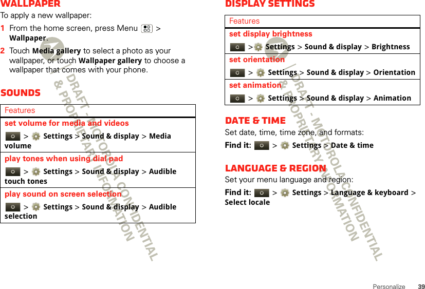 39PersonalizeWallpaperTo apply a new wallpaper:  1From the home screen, press Menu  &gt; Wallpaper.2Touch Media gallery to select a photo as your wallpaper, or touch Wallpaper gallery to choose a wallpaper that comes with your phone.SoundsFeaturesset volume for media and videos &gt;Settings &gt;Sound &amp; display &gt;Media volumeplay tones when using dial pad &gt;Settings &gt;Sound &amp; display &gt;Audible touch tonesplay sound on screen selection &gt;Settings &gt;Sound &amp; display &gt;Audible selectionDisplay settingsDate &amp; timeSet date, time, time zone, and formats:Find it:   &gt;Settings &gt;Date &amp; timeLanguage &amp; regionSet your menu language and region:Find it:   &gt;Settings &gt;Language &amp; keyboard &gt; Select localeFeaturesset display brightness &gt;Settings &gt;Sound &amp; display &gt;Brightnessset orientation &gt;Settings &gt; Sound &amp; display &gt;Orientationset animation &gt;Settings &gt; Sound &amp; display &gt;Animation