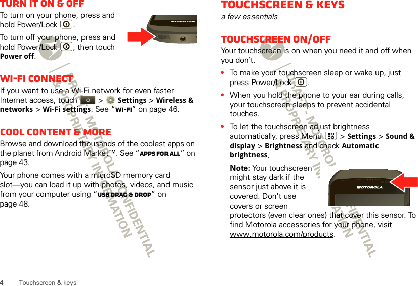 4Touchscreen &amp; keysTurn it on &amp; offTo turn on your phone, press and hold Power/Lock .To turn off your phone, press and hold Power/Lock , then touch Power off.Wi-Fi connectIf you want to use a Wi-Fi network for even faster Internet access, touch   &gt;Settings &gt; Wireless &amp; networks &gt;Wi-Fi settings. See “Wi-Fi” on page 46.Cool content &amp; moreBrowse and download thousands of the coolest apps on the planet from Android Market™. See “Apps for all” on page 43.Your phone comes with a microSD memory card slot—you can load it up with photos, videos, and music from your computer using “USB drag &amp; drop” on page 48.Touchscreen &amp; keysa few essentialsTouchscreen on/offYour touchscreen is on when you need it and off when you don’t.•To make your touchscreen sleep or wake up, just press Power/Lock .•When you hold the phone to your ear during calls, your touchscreen sleeps to prevent accidental touches.•To let the touchscreen adjust brightness automatically, press Menu  &gt;Settings &gt;Sound &amp; display &gt;Brightness and check Automatic brightness.Note: Your touchscreen might stay dark if the sensor just above it is covered. Don&apos;t use covers or screen protectors (even clear ones) that cover this sensor. To find Motorola accessories for your phone, visit www.motorola.com/products.