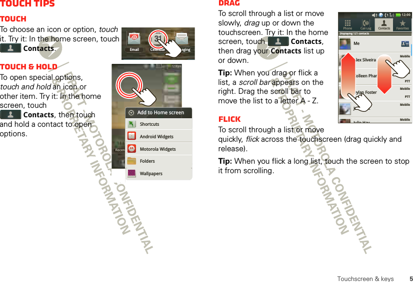 5Touchscreen &amp; keysTouch tipsTouchTo choose an icon or option, touch it. Try it: In the home screen, touch Contacts.Touch &amp; holdTo open special options, touch and hold an icon or other item. Try it: In the home screen, touch Contacts, then touch and hold a contact to open options.Email MessagingCelendarRecent12:00pmRecent12:00pmtAdd to Home screenAndroid WidgetsShortcutsMotorola WidgetsFoldersWallpapersDragTo scroll through a list or move slowly, drag up or down the touchscreen. Try it: In the home screen, touch Contacts, then drag your Contacts list up or down.Tip: When you drag or flick a list, a scroll bar appears on the right. Drag the scroll bar to move the list to a letter A - Z.FlickTo scroll through a list or move quickly, flick across the touchscreen (drag quickly and release).Tip: When you flick a long list, touch the screen to stop it from scrolling.Displaying 121 contactsMobileMobileMobile    PTTMobileMobileMeAlex SliveiraColleen PhamDylan FosterJeff CookContacts FavoritesPhone Call LogDisplaying 121 contactsJulie Hay12:00     PTT