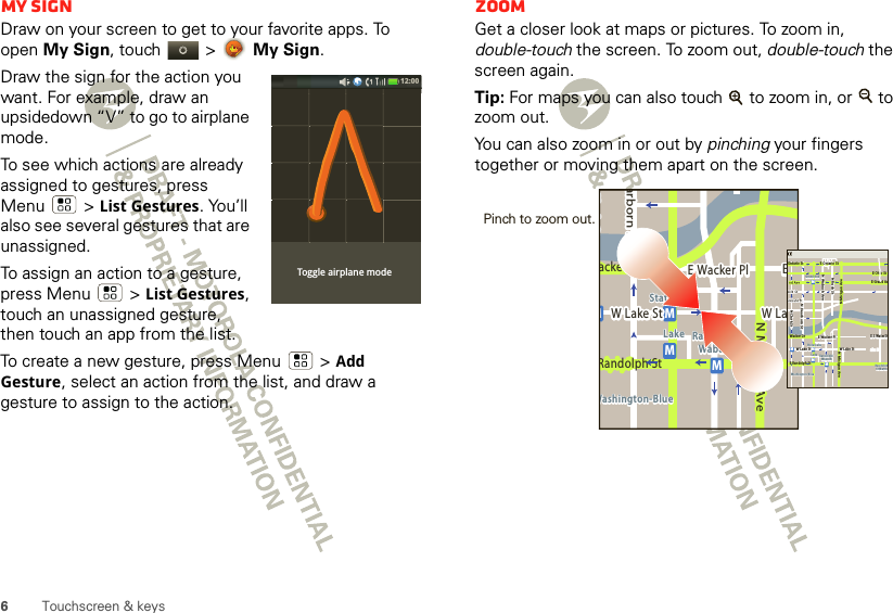 6Touchscreen &amp; keysMy SignDraw on your screen to get to your favorite apps. To open My Sign, touch   &gt;  My Sign.Draw the sign for the action you want. For example, draw an upsidedown “V” to go to airplane mode.To see which actions are already assigned to gestures, press Menu  &gt;List Gestures. You’ll also see several gestures that are unassigned. To assign an action to a gesture, press Menu &gt;List Gestures, touch an unassigned gesture, then touch an app from the list.To create a new gesture, press Menu  &gt;Add Gesture, select an action from the list, and draw a gesture to assign to the action.Toggle airplane mode12:00 ZoomGet a closer look at maps or pictures. To zoom in, double-touch the screen. To zoom out, double-touch the screen again.Tip: For maps you can also touch   to zoom in, or   to zoom out.You can also zoom in or out by pinching your fingers together or moving them apart on the screen.Messagingacker DrMarborn StN Micigan AveW Lake St W LakeE Wacker PlState/LakeLake Randolph/WabashWashington-BlueE SMMMRandolph StMessagingN Clark StWacker DrME Ohio StN Rush StN Wabash AveN Dearborn StE Grand AvN Micigan AveN Micigan AveW Lake St W Lake StE Wacker PlState/LakeGrand RedLakeRandolphSt MetraRandolph/WabashWashington-BlueE S WaterStMMMME Randolph St Ontario St E Ontario StPinch to zoom out. 