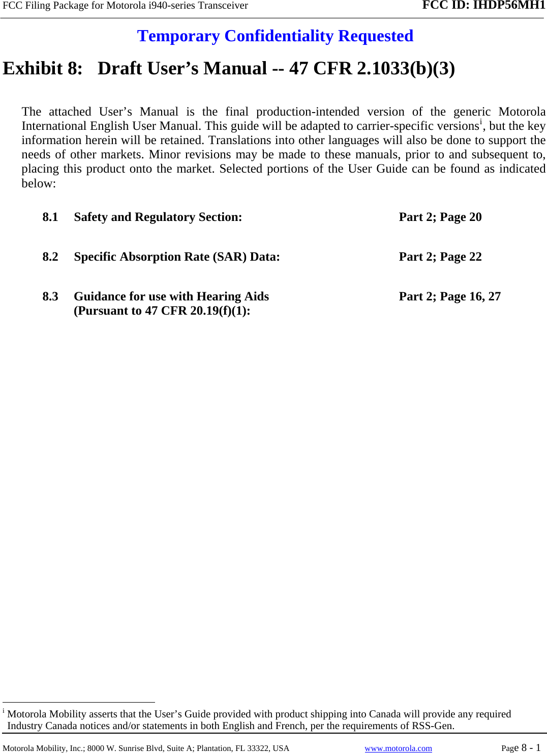 FCC Filing Package for Motorola i940-series Transceiver FCC ID: IHDP56MH1  Temporary Confidentiality Requested  Motorola Mobility, Inc.; 8000 W. Sunrise Blvd, Suite A; Plantation, FL 33322, USA  www.motorola.com Page 8 - 1  Exhibit 8:   Draft User’s Manual -- 47 CFR 2.1033(b)(3) The attached User’s Manual is the final production-intended version of the generic Motorola International English User Manual. This guide will be adapted to carrier-specific versionsi, but the key information herein will be retained. Translations into other languages will also be done to support the needs of other markets. Minor revisions may be made to these manuals, prior to and subsequent to, placing this product onto the market. Selected portions of the User Guide can be found as indicated below: 8.1 Safety and Regulatory Section:  Part 2; Page 20 8.2 Specific Absorption Rate (SAR) Data:  Part 2; Page 22 8.3 Guidance for use with Hearing Aids (Pursuant to 47 CFR 20.19(f)(1):  Part 2; Page 16, 27                                                   i Motorola Mobility asserts that the User’s Guide provided with product shipping into Canada will provide any required Industry Canada notices and/or statements in both English and French, per the requirements of RSS-Gen. 