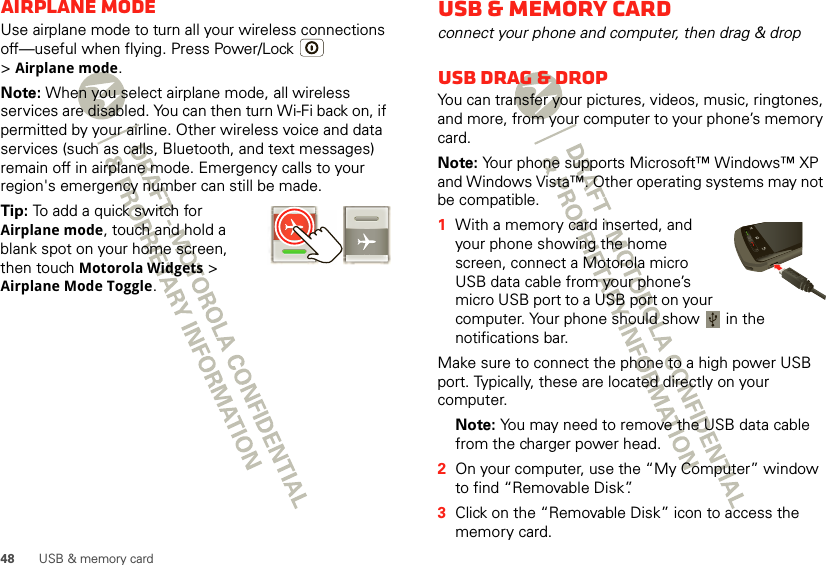 48 USB &amp; memory cardAirplane modeUse airplane mode to turn all your wireless connections off—useful when flying. Press Power/Lock  &gt;Airplane mode.Note: When you select airplane mode, all wireless services are disabled. You can then turn Wi-Fi back on, if permitted by your airline. Other wireless voice and data services (such as calls, Bluetooth, and text messages) remain off in airplane mode. Emergency calls to your region&apos;s emergency number can still be made.Tip: To add a quick switch for Airplane mode, touch and hold a blank spot on your home screen, then touch Motorola Widgets &gt; Airplane Mode Toggle.USB &amp; memory cardconnect your phone and computer, then drag &amp; dropUSB drag &amp; dropYou can transfer your pictures, videos, music, ringtones, and more, from your computer to your phone’s memory card. Note: Your phone supports Microsoft™ Windows™ XP and Windows Vista™. Other operating systems may not be compatible.  1With a memory card inserted, and your phone showing the home screen, connect a Motorola micro USB data cable from your phone’s micro USB port to a USB port on your computer. Your phone should show   in the notifications bar.Make sure to connect the phone to a high power USB port. Typically, these are located directly on your computer.Note: You may need to remove the USB data cable from the charger power head. 2On your computer, use the “My Computer” window to find “Removable Disk”.3Click on the “Removable Disk” icon to access the memory card.