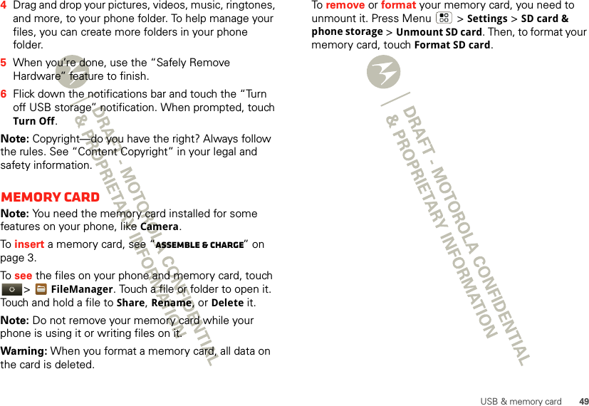 49USB &amp; memory card4Drag and drop your pictures, videos, music, ringtones, and more, to your phone folder. To help manage your files, you can create more folders in your phone folder.5When you’re done, use the “Safely Remove Hardware” feature to finish.6Flick down the notifications bar and touch the “Turn off USB storage” notification. When prompted, touch Turn Off.Note: Copyright—do you have the right? Always follow the rules. See “Content Copyright” in your legal and safety information.Memory cardNote: You need the memory card installed for some features on your phone, like Camera.To  insert a memory card, see “Assemble &amp; charge” on page 3.To  see the files on your phone and memory card, touch &gt;FileManager. Touch a file or folder to open it. Touch and hold a file to Share, Rename, or Delete it.Note: Do not remove your memory card while your phone is using it or writing files on it.Warning: When you format a memory card, all data on the card is deleted.To  remove or format your memory card, you need to unmount it. Press Menu  &gt;Settings &gt;SD card &amp; phone storage &gt;Unmount SD card. Then, to format your memory card, touch Format SD card.