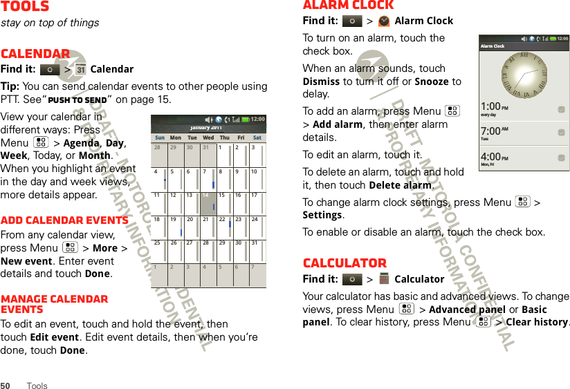 50 ToolsToolsstay on top of thingsCalendarFind it:   &gt;CalendarTip: You can send calendar events to other people using PTT. See“Push to send” on page 15.View your calendar in different ways: Press Menu  &gt;Agenda, Day, Week, Today, or Month. When you highlight an event in the day and week views, more details appear.Add calendar eventsFrom any calendar view, press Menu  &gt; More &gt; New event. Enter event details and touch Done.Manage calendar eventsTo edit an event, touch and hold the event, then touchEdit event. Edit event details, then when you’re done, touch Done.January 2011123 567428 29 30 31 123456 891011 12 13 15 16 1718 19 20 22 23 2425 26 27 29 30 317142128January 2011JJJaaannnnuuuaaararryryyy222020010111111111111010120202y2yyryrarauaunununanaJaJJSun Mon Tue Wed Thu SatFri12:00 Alarm clockFind it:   &gt;Alarm ClockTo turn on an alarm, touch the check box.When an alarm sounds, touch Dismiss to turn it off or Snooze to delay.To add an alarm, press Menu  &gt;Add alarm, then enter alarm details.To edit an alarm, touch it.To delete an alarm, touch and hold it, then touch Delete alarm.To change alarm clock settings, press Menu  &gt; Settings.To enable or disable an alarm, touch the check box.CalculatorFind it:   &gt; CalculatorYour calculator has basic and advanced views. To change views, press Menu  &gt;Advanced panel or Basic panel. To clear history, press Menu  &gt;Clear history.Bluetooth settings12:00 every day1:00Alarm ClockTues7:00Mon, Fri4:00AMPMPMXXIIIIIIIIIIIIIIIIIIIIIIIIVVVVIIVVIIIIVVIIIIIIIIXXXXXXII