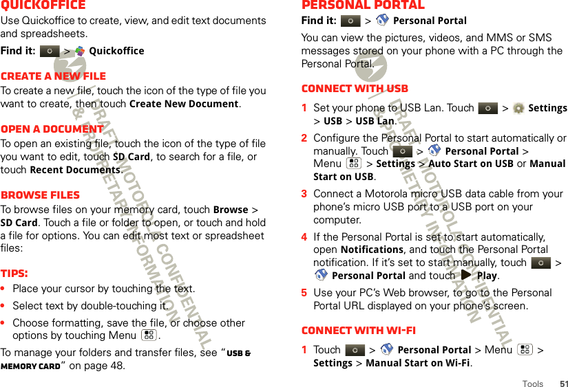 51ToolsQuickofficeUse Quickoffice to create, view, and edit text documents and spreadsheets.Find it:  &gt; QuickofficeCreate a new fileTo create a new file, touch the icon of the type of file you want to create, then touch Create New Document.Open a documentTo open an existing file, touch the icon of the type of file you want to edit, touch SD Card, to search for a file, or touch Recent Documents.Browse filesTo browse files on your memory card, touch Browse &gt; SD Card. Touch a file or folder to open, or touch and hold a file for options. You can edit most text or spreadsheet files:Tips:•Place your cursor by touching the text.•Select text by double-touching it.•Choose formatting, save the file, or choose other options by touching Menu .To manage your folders and transfer files, see “USB &amp; memory card” on page 48.Personal portalFind it:   &gt; Personal PortalYou can view the pictures, videos, and MMS or SMS messages stored on your phone with a PC through the Personal Portal.Connect with USB  1Set your phone to USB Lan. Touch  &gt; Settings &gt; USB &gt; USB Lan.2Configure the Personal Portal to start automatically or manually. Touch   &gt; Personal Portal &gt; Menu  &gt; Settings &gt; Auto Start on USB or Manual Start on USB.3Connect a Motorola micro USB data cable from your phone’s micro USB port to a USB port on your computer.4If the Personal Portal is set to start automatically, open Notifications, and touch the Personal Portal notification. If it’s set to start manually, touch   &gt; Personal Portal and touch Play.5Use your PC’s Web browser, to go to the Personal Portal URL displayed on your phone’s screen.Connect with Wi-Fi  1Touch  &gt; Personal Portal &gt; Menu  &gt; Settings &gt; Manual Start on Wi-Fi.