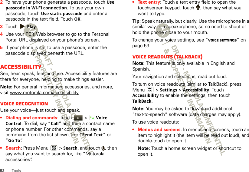 52 Tools2To have your phone generate a passcode, touch Use passcode in Wi-Fi connection. To use your own passcode, touch Use static passcode and enter a passcode in the text field. Touch OK.3Touch Play.4Use your PC’s Web browser to go to the Personal Portal URL displayed on your phone’s screen.5If your phone is set to use a passcode, enter the passcode displayed beneath the URL.AccessibilitySee, hear, speak, feel, and use. Accessibility features are there for everyone, helping to make things easier.Note: For general information, accessories, and more, visit www.motorola.com/accessibilityVoice recognitionUse your voice—just touch and speak.• Dialing and commands: Touch  &gt;Voice Control. To dial, say “Call” and then a contact name or phone number. For other commands, say a command from the list shown, like “Send Text” or “Go To”.•Search: Press Menu  &gt; Search, and touch  , then say what you want to search for, like “Motorola accessories”.• Text entry: Touch a text entry field to open the touchscreen keypad. Touch  , then say what you want to type.Tip: Speak naturally, but clearly. Use the microphone in a similar way to a speakerphone, so no need to shout or hold the phone close to your mouth.To change your voice settings, see “Voice settings” on page 53.Voice readouts (TalkBack)Note: This feature is only available in English and Spanish.Your navigation and selections, read out loud.To turn on voice readouts (similar to TalkBack), press Menu  &gt;Settings &gt;Accessibility. Touch Accessibility to enable the settings, then touch TalkBack.Note: You may be asked to download additional “text-to-speech” software (data charges may apply).To use voice readouts:• Menus and screens: In menus and screens, touch an item to highlight it (the item will be read out loud), and double-touch to open it.Note: Touch a home screen widget or shortcut to open it.