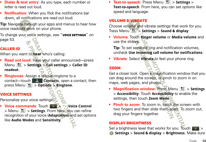 53Tools• Dialer &amp; text entry: As you type, each number or letter is read out loud.• Notification: When you flick the notifications bar down, all notifications are read out loud.Tip: Navigate through your apps and menus to hear how voice readouts work on your phone.To change your voice settings, see “Voice settings” on page 53.Caller IDWhen you want to hear who’s calling:• Read out loud: Have your caller announced—press Menu  &gt;Settings &gt;Call settings &gt;Caller ID readout.• Ringtones: Assign a unique ringtone to a contact—touch Contacts, open a contact, then press Menu  &gt; Options &gt; Ringtone.Voice settingsPersonalize your voice settings:• Voice commands: Touch  &gt;Voice Control &gt;Menu  &gt;Settings. From here, you can refine recognition of your voice (Adaptation) and set options like Audio Modes and Sensitivity.•Text-to-speech: Press Menu  &gt;Settings &gt; Text-to-speech. From here, you can set options like speed and language.Volume &amp; vibrateChoose volume and vibrate settings that work for you. Tress Menu  &gt;Settings &gt;Sound &amp; display:•Volume: Touch Ringer volume or Media volume and use the sliders.Tip: To set separate ring and notification volumes, uncheck Use incoming call volume for notifications.• Vibrate: Select Vibrate to feel your phone ring.ZoomGet a closer look. Open a magnification window that you can drag around the screen, or pinch to zoom in on maps, web pages, and photos.• Magnification window: Press Menu  &gt;Settings &gt;Accessibility. Touch Accessibility to enable the settings, then touch Zoom Mode.• Pinch to zoom: To zoom in, touch the screen with two fingers and then slide them apart. To zoom out, drag your fingers together.Display brightnessSet a brightness level that works for you. Touch   &gt; Settings &gt;Sound &amp; display &gt;Brightness. Make sure 