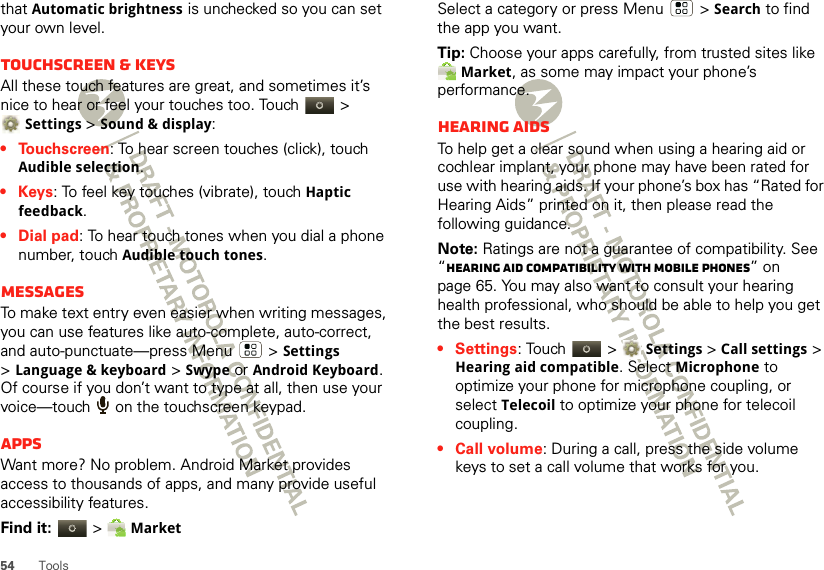 54 Toolsthat Automatic brightness is unchecked so you can set your own level.Touchscreen &amp; keysAll these touch features are great, and sometimes it’s nice to hear or feel your touches too. Touch   &gt; Settings &gt;Sound &amp; display:• Touchscreen: To hear screen touches (click), touch Audible selection.•Keys: To feel key touches (vibrate), touch Haptic feedback.• Dial pad: To hear touch tones when you dial a phone number, touch Audible touch tones.MessagesTo make text entry even easier when writing messages, you can use features like auto-complete, auto-correct, and auto-punctuate—press Menu  &gt;Settings &gt;Language &amp; keyboard &gt; Swype or Android Keyboard. Of course if you don’t want to type at all, then use your voice—touch   on the touchscreen keypad.AppsWant more? No problem. Android Market provides access to thousands of apps, and many provide useful accessibility features.Find it:  &gt; MarketSelect a category or press Menu  &gt; Search to find the app you want.Tip: Choose your apps carefully, from trusted sites like Market, as some may impact your phone’s performance.Hearing aidsTo help get a clear sound when using a hearing aid or cochlear implant, your phone may have been rated for use with hearing aids. If your phone’s box has “Rated for Hearing Aids” printed on it, then please read the following guidance.Note: Ratings are not a guarantee of compatibility. See “Hearing Aid Compatibility with Mobile Phones” on page 65. You may also want to consult your hearing health professional, who should be able to help you get the best results.• Settings: Touch   &gt;Settings &gt;Call settings &gt; Hearing aid compatible. Select Microphone to optimize your phone for microphone coupling, or select Telecoil to optimize your phone for telecoil coupling.• Call volume: During a call, press the side volume keys to set a call volume that works for you.