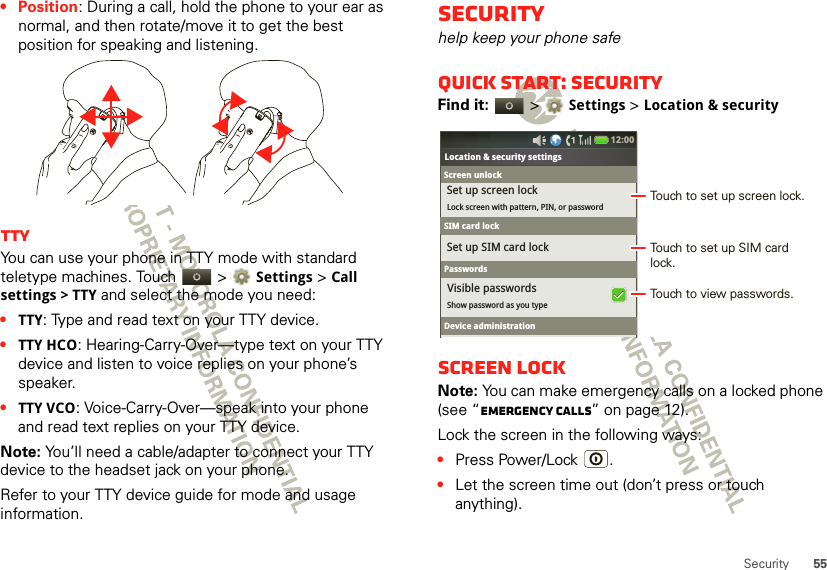 55Security• Position: During a call, hold the phone to your ear as normal, and then rotate/move it to get the best position for speaking and listening.TTYYou can use your phone in TTY mode with standard teletype machines. Touch   &gt;Settings &gt;Call settings &gt; TTY and select the mode you need:•TTY: Type and read text on your TTY device.•TTY HCO: Hearing-Carry-Over—type text on your TTY device and listen to voice replies on your phone’s speaker.•TTY VCO: Voice-Carry-Over—speak into your phone and read text replies on your TTY device.Note: You’ll need a cable/adapter to connect your TTY device to the headset jack on your phone.Refer to your TTY device guide for mode and usage information.Securityhelp keep your phone safeQuick start: SecurityFind it:   &gt;Settings &gt;Location &amp; securityScreen lockNote: You can make emergency calls on a locked phone (see “Emergency calls” on page 12). Lock the screen in the following ways:•Press Power/Lock .•Let the screen time out (don’t press or touch anything).Bluetooth settingsShow password as you typeLocation &amp; security settingsSet up SIM card lockSet up screen lockLock screen with pattern, PIN, or passwordVisible passwords12:00 Screen unlockSIM card lockSIM card lockPasswordsDevice administrationTouch to set up screen lock.Touch to view passwords.Touch to set up SIM card lock.