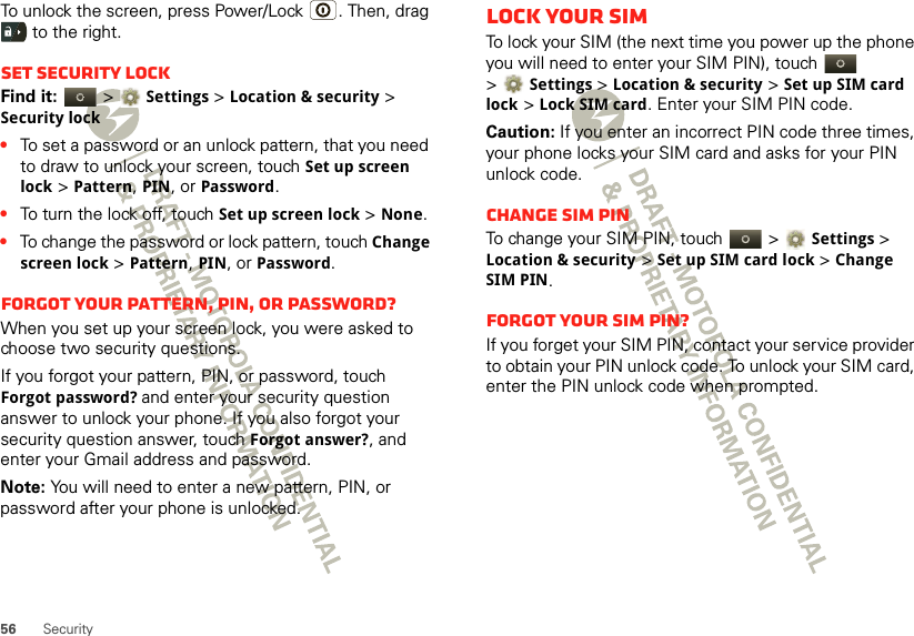 56 SecurityTo unlock the screen, press Power/Lock . Then, drag  to the right.Set security lockFind it:   &gt;Settings &gt;Location &amp; security &gt; Security lock•To set a password or an unlock pattern, that you need to draw to unlock your screen, touch Set up screen lock &gt; Pattern, PIN, or Password.•To turn the lock off, touch Set up screen lock &gt; None.•To change the password or lock pattern, touch Change screen lock &gt; Pattern, PIN, or Password.Forgot your pattern, PIN, or password?When you set up your screen lock, you were asked to choose two security questions.If you forgot your pattern, PIN, or password, touch Forgot password? and enter your security question answer to unlock your phone. If you also forgot your security question answer, touch Forgot answer?, and enter your Gmail address and password.Note: You will need to enter a new pattern, PIN, or password after your phone is unlocked.Lock your SIMTo lock your SIM (the next time you power up the phone you will need to enter your SIM PIN), touch   &gt;Settings &gt;Location &amp; security &gt;Set up SIM card lock &gt;Lock SIM card. Enter your SIM PIN code.Caution: If you enter an incorrect PIN code three times, your phone locks your SIM card and asks for your PIN unlock code.Change SIM PINTo change your SIM PIN, touch   &gt;Settings &gt; Location &amp; security &gt;Set up SIM card lock &gt;Change SIM PIN.Forgot your SIM PIN?If you forget your SIM PIN, contact your service provider to obtain your PIN unlock code. To unlock your SIM card, enter the PIN unlock code when prompted.