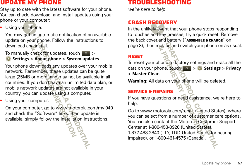 57Update my phoneUpdate my phoneStay up to date with the latest software for your phone. You can check, download, and install updates using your phone or your computer:•Using your phone:You may get an automatic notification of an available update on your phone. Follow the instructions to download and install.To manually check for updates, touch  &gt; Settings &gt; About phone &gt; System updates.Your phone downloads any updates over your mobile network. Remember, these updates can be quite large (25MB or more) and may not be available in all countries. If you don’t have an unlimited data plan, or mobile network updates are not available in your country, you can update using a computer.•Using your computer:On your computer, go to www.motorola.com/myi940 and check the “Software” links. If an update is available, simply follow the installation instructions.Troubleshootingwe’re here to helpCrash recoveryIn the unlikely event that your phone stops responding to touches and key presses, try a quick reset. Remove the back cover and battery (“Assemble &amp; charge” on page 3), then replace and switch your phone on as usual.ResetTo reset your phone to factory settings and erase all the data on your phone, touch   &gt;Settings &gt; Privacy &gt;Master Clear.Warning: All data on your phone will be deleted.Service &amp; RepairsIf you have questions or need assistance, we&apos;re here to help.Go to www.motorola.com/repair (United States), where you can select from a number of customer care options. You can also contact the Motorola Customer Support Center at 1-800-453-0920 (United States), 1-877-483-2840 (TTY, TDD United States for hearing impaired), or 1-800-461-4575 (Canada).