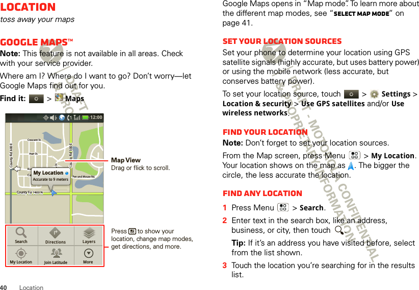 40 LocationLocationtoss away your mapsGoogle Maps™Note: This feature is not available in all areas. Check with your service provider.Where am I? Where do I want to go? Don’t worry—let Google Maps find out for you.Find it:   &gt;MapsCounty Rd 1400 NCounty Rd  600 ECounty Rd  600 ECounty Rd  500 EPen and Mouse Rd.Crescent St.Crescent St.Klier St.Cline Ave.Whitman Dr.Harr St.Harr St.County Rd 1400 NCounty Rd  600 ECounty Rd  500 EPen and Mouse Rd.Crescent St.Klier St.Cline Ave.Whitman Dr.Harr St.Rd 1400 NRd 1400 Nd4d 1400NRd 1400 NCCCiilieiilinn DMy LocationAccurate to 9 metersSearchMy Location Join LatitudeDirections LayersMore12:00 Press      to show your location, change map modes, get directions, and more.Map ViewDrag or flick to scroll.Google Maps opens in “Map mode”. To learn more about the different map modes, see “Select map mode” on page 41.Set your location sourcesSet your phone to determine your location using GPS satellite signals (highly accurate, but uses battery power) or using the mobile network (less accurate, but conserves battery power).To set your location source, touch   &gt;Settings &gt; Location &amp; security &gt;Use GPS satellites and/or Use wireless networks.Find your locationNote: Don’t forget to set your location sources.From the Map screen, press Menu  &gt;My Location. Your location shows on the map as  . The bigger the circle, the less accurate the location.Find any location  1Press Menu  &gt;Search.2Enter text in the search box, like an address, business, or city, then touch  .Tip: If it’s an address you have visited before, select from the list shown.3Touch the location you’re searching for in the results list.