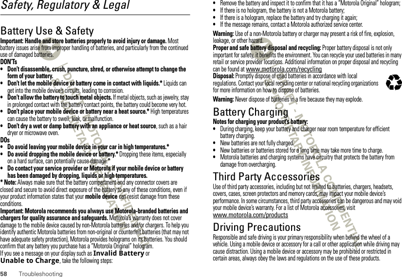 58 TroubleshootingSafety, Regulatory &amp; LegalBattery Use &amp; SafetyBattery Use &amp; SafetyImportant: Handle and store batteries properly to avoid injury or damage. Most battery issues arise from improper handling of batteries, and particularly from the continued use of damaged batteries.DON’Ts• Don’t disassemble, crush, puncture, shred, or otherwise attempt to change the form of your battery.• Don’t let the mobile device or battery come in contact with liquids.* Liquids can get into the mobile device’s circuits, leading to corrosion.• Don’t allow the battery to touch metal objects. If metal objects, such as jewelry, stay in prolonged contact with the battery contact points, the battery could become very hot.• Don’t place your mobile device or battery near a heat source.* High temperatures can cause the battery to swell, leak, or malfunction.• Don’t dry a wet or damp battery with an appliance or heat source, such as a hair dryer or microwave oven.DOs• Do avoid leaving your mobile device in your car in high temperatures.*• Do avoid dropping the mobile device or battery.* Dropping these items, especially on a hard surface, can potentially cause damage.*• Do contact your service provider or Motorola if your mobile device or battery has been damaged by dropping, liquids or high temperatures.* Note: Always make sure that the battery compartment and any connector covers are closed and secure to avoid direct exposure of the battery to any of these conditions, even if your product information states that your mobile device can resist damage from these conditions.Important: Motorola recommends you always use Motorola-branded batteries and chargers for quality assurance and safeguards. Motorola’s warranty does not cover damage to the mobile device caused by non-Motorola batteries and/or chargers. To help you identify authentic Motorola batteries from non-original or counterfeit batteries (that may not have adequate safety protection), Motorola provides holograms on its batteries. You should confirm that any battery you purchase has a “Motorola Original” hologram.If you see a message on your display such as Invalid Battery or Unable to Charge, take the following steps:•Remove the battery and inspect it to confirm that it has a “Motorola Original” hologram;•If there is no hologram, the battery is not a Motorola battery;•If there is a hologram, replace the battery and try charging it again;•If the message remains, contact a Motorola authorized service center.Warning: Use of a non-Motorola battery or charger may present a risk of fire, explosion, leakage, or other hazard.Proper and safe battery disposal and recycling: Proper battery disposal is not only important for safety, it benefits the environment. You can recycle your used batteries in many retail or service provider locations. Additional information on proper disposal and recycling can be found at www.motorola.com/recyclingDisposal: Promptly dispose of used batteries in accordance with local regulations. Contact your local recycling center or national recycling organizations for more information on how to dispose of batteries.Warning: Never dispose of batteries in a fire because they may explode.Battery ChargingBattery ChargingNotes for charging your product’s battery:•During charging, keep your battery and charger near room temperature for efficient battery charging.•New batteries are not fully charged.•New batteries or batteries stored for a long time may take more time to charge.•Motorola batteries and charging systems have circuitry that protects the battery from damage from overcharging.Third Party AccessoriesUse of third party accessories, including but not limited to batteries, chargers, headsets, covers, cases, screen protectors and memory cards, may impact your mobile device’s performance. In some circumstances, third party accessories can be dangerous and may void your mobile device’s warranty. For a list of Motorola accessories, visit www.motorola.com/productsDriving PrecautionsResponsible and safe driving is your primary responsibility when behind the wheel of a vehicle. Using a mobile device or accessory for a call or other application while driving may cause distraction. Using a mobile device or accessory may be prohibited or restricted in certain areas, always obey the laws and regulations on the use of these products.032375o