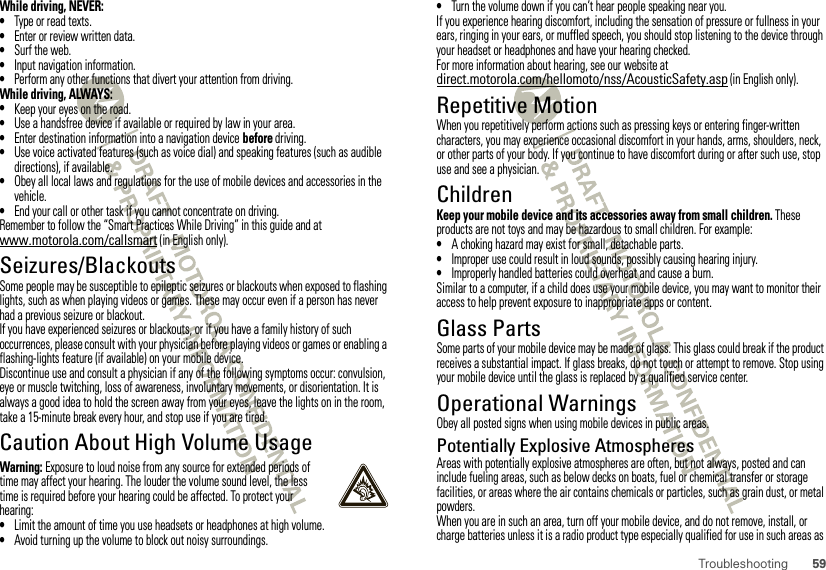 59TroubleshootingWhile driving, NEVER:•Type or read texts.•Enter or review written data.•Surf the web.•Input navigation information.•Perform any other functions that divert your attention from driving.While driving, ALWAYS:•Keep your eyes on the road.•Use a handsfree device if available or required by law in your area.•Enter destination information into a navigation device before driving.•Use voice activated features (such as voice dial) and speaking features (such as audible directions), if available.•Obey all local laws and regulations for the use of mobile devices and accessories in the vehicle.•End your call or other task if you cannot concentrate on driving.Remember to follow the “Smart Practices While Driving” in this guide and at www.motorola.com/callsmart (in English only).Seizures/BlackoutsSome people may be susceptible to epileptic seizures or blackouts when exposed to flashing lights, such as when playing videos or games. These may occur even if a person has never had a previous seizure or blackout.If you have experienced seizures or blackouts, or if you have a family history of such occurrences, please consult with your physician before playing videos or games or enabling a flashing-lights feature (if available) on your mobile device.Discontinue use and consult a physician if any of the following symptoms occur: convulsion, eye or muscle twitching, loss of awareness, involuntary movements, or disorientation. It is always a good idea to hold the screen away from your eyes, leave the lights on in the room, take a 15-minute break every hour, and stop use if you are tired.Caution About High Volume UsageWarning: Exposure to loud noise from any source for extended periods of time may affect your hearing. The louder the volume sound level, the less time is required before your hearing could be affected. To protect your hearing:•Limit the amount of time you use headsets or headphones at high volume.•Avoid turning up the volume to block out noisy surroundings.•Turn the volume down if you can’t hear people speaking near you.If you experience hearing discomfort, including the sensation of pressure or fullness in your ears, ringing in your ears, or muffled speech, you should stop listening to the device through your headset or headphones and have your hearing checked.For more information about hearing, see our website at direct.motorola.com/hellomoto/nss/AcousticSafety.asp (in English only).Repetitive MotionWhen you repetitively perform actions such as pressing keys or entering finger-written characters, you may experience occasional discomfort in your hands, arms, shoulders, neck, or other parts of your body. If you continue to have discomfort during or after such use, stop use and see a physician.ChildrenKeep your mobile device and its accessories away from small children. These products are not toys and may be hazardous to small children. For example:•A choking hazard may exist for small, detachable parts.•Improper use could result in loud sounds, possibly causing hearing injury.•Improperly handled batteries could overheat and cause a burn.Similar to a computer, if a child does use your mobile device, you may want to monitor their access to help prevent exposure to inappropriate apps or content.Glass PartsSome parts of your mobile device may be made of glass. This glass could break if the product receives a substantial impact. If glass breaks, do not touch or attempt to remove. Stop using your mobile device until the glass is replaced by a qualified service center.Operational WarningsObey all posted signs when using mobile devices in public areas.Potentially Explosive AtmospheresAreas with potentially explosive atmospheres are often, but not always, posted and can include fueling areas, such as below decks on boats, fuel or chemical transfer or storage facilities, or areas where the air contains chemicals or particles, such as grain dust, or metal powders.When you are in such an area, turn off your mobile device, and do not remove, install, or charge batteries unless it is a radio product type especially qualified for use in such areas as 