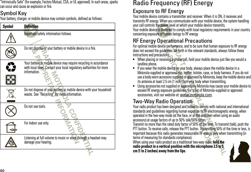 60“Intrinsically Safe” (for example, Factory Mutual, CSA, or UL approved). In such areas, sparks can occur and cause an explosion or fire.Symbol KeyYour battery, charger, or mobile device may contain symbols, defined as follows:Symbol DefinitionImportant safety information follows.Do not dispose of your battery or mobile device in a fire.Your battery or mobile device may require recycling in accordance with local laws. Contact your local regulatory authorities for more information.Do not dispose of your battery or mobile device with your household waste. See “Recycling” for more information.Do not use tools.For indoor use only.Listening at full volume to music or voice through a headset may damage your hearing.032374o032376o032375oRadio Frequency (RF) EnergyExposure to RF EnergyYour mobile device contains a transmitter and receiver. When it is ON, it receives and transmits RF energy. When you communicate with your mobile device, the system handling your call controls the power level at which your mobile device transmits.Your mobile device is designed to comply with local regulatory requirements in your country concerning exposure of human beings to RF energy.RF Energy Operational PrecautionsFor optimal mobile device performance, and to be sure that human exposure to RF energy does not exceed the guidelines set forth in the relevant standards, always follow these instructions and precautions:•When placing or receiving a phone call, hold your mobile device just like you would a landline phone.•If you wear the mobile device on your body, always place the mobile device in a Motorola-supplied or approved clip, holder, holster, case, or body harness. If you do not use a body-worn accessory supplied or approved by Motorola, keep the mobile device and its antenna at least 2.5 cm (1 inch) from your body when transmitting.•Using accessories not supplied or approved by Motorola may cause your mobile device to exceed RF energy exposure guidelines. For a list of Motorola-supplied or approved accessories, visit our website at: www.motorola.com.Two-Way Radio OperationYour radio product has been designed and tested to comply with national and international standards and guidelines regarding human exposure to RF electromagnetic energy, when operated in the two-way mode (at the face, or at the abdomen when using an audio accessory) at usage factors of up to 50% talk/50% listen.Transmit no more than the rated duty factor of 50% of the time. To transmit (talk), push the PTT button. To receive calls, release the PTT button. Transmitting 50% of the time or less, is important because this radio generates measurable RF energy only when transmitting (in terms of measuring for standards compliance).When using your radio product as a traditional two-way radio, hold the radio product in a vertical position with the microphone 2.5 to 5 cm (1 to 2 inches) away from the lips.