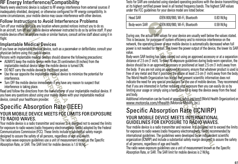 61RF Energy Interference/CompatibilityNearly every electronic device is subject to RF energy interference from external sources if inadequately shielded, designed, or otherwise configured for RF energy compatibility. In some circumstances, your mobile device may cause interference with other devices.Follow Instructions to Avoid Interference ProblemsTurn off your mobile device in any location where posted notices instruct you to do so.In an aircraft, turn off your mobile device whenever instructed to do so by airline staff. If your mobile device offers an airplane mode or similar feature, consult airline staff about using it in flight.Implantable Medical DevicesIf you have an implantable medical device, such as a pacemaker or defibrillator, consult your physician before using this mobile device.Persons with implantable medical devices should observe the following precautions:•ALWAYS keep the mobile device more than 20 centimeters (8 inches) from the implantable medical device when the mobile device is turned ON.•DO NOT carry the mobile device in the breast pocket.•Use the ear opposite the implantable medical device to minimize the potential for interference.•Turn OFF the mobile device immediately if you have any reason to suspect that interference is taking place.Read and follow the directions from the manufacturer of your implantable medical device. If you have any questions about using your mobile device with your implantable medical device, consult your healthcare provider.Specific Absorption Rate (IEEE)SAR (IEEE)YOUR MOBILE DEVICE MEETS FCC LIMITS FOR EXPOSURE TO RADIO WAVES.Your mobile device is a radio transmitter and receiver. It is designed not to exceed the limits for exposure to radio waves (radio frequency electromagnetic fields) adopted by the Federal Communications Commission (FCC). These limits include a substantial safety margin designed to assure the safety of all persons, regardless of age and health.The radio wave exposure guidelines use a unit of measurement known as the Specific Absorption Rate, or SAR. The SAR limit for mobile devices is 1.6 W/kg.Tests for SAR are conducted using standard operating positions with the device transmitting at its highest certified power level in all tested frequency bands. The highest SAR values under the FCC guidelines for your device model are listed below:During use, the actual SAR values for your device are usually well below the values stated. This is because, for purposes of system efficiency and to minimize interference on the network, the operating power of your mobile device is automatically decreased when full power is not needed for the call. The lower the power output of the device, the lower its SAR value.Body-worn SAR testing has been carried out using an approved accessory or at a separation distance of 2.5 cm (1 inch). To meet RF exposure guidelines during body-worn operation, the device should be in an approved accessory or positioned at least 2.5 cm (1 inch) away from the body.  If you are not using an approved accessory, ensure that whatever product is used is free of any metal and that it positions the phone at least 2.5 cm (1 inch) away from the body.The World Health Organization has stated that present scientific information does not indicate the need for any special precautions for the use of mobile devices. They recommend that if you are interested in further reducing your exposure then you can easily do so by limiting your usage or simply using a hands-free kit to keep the device away from the head and body.Additional information can be found at www.who.int/emf (World Health Organization) or www.motorola.com/rfhealth (Motorola Mobility, Inc.).Specific Absorption Rate (ICNIRP)SAR (ICNIRP)YOUR MOBILE DEVICE MEETS INTERNATIONAL GUIDELINES FOR EXPOSURE TO RADIO WAVES.Your mobile device is a radio transmitter and receiver. It is designed not to exceed the limits for exposure to radio waves (radio frequency electromagnetic fields) recommended by international guidelines. The guidelines were developed by an independent scientific organization (ICNIRP) and include a substantial safety margin designed to assure the safety of all persons, regardless of age and health.The radio wave exposure guidelines use a unit of measurement known as the Specific Absorption Rate, or SAR. The SAR limit for mobile devices is 2 W/kg.Head SAR iDEN 800/900, Wi-Fi, Bluetooth 0.83 W/kgBody-worn SAR iDEN 800/900, Wi-Fi, Bluetooth 0.59 W/kg